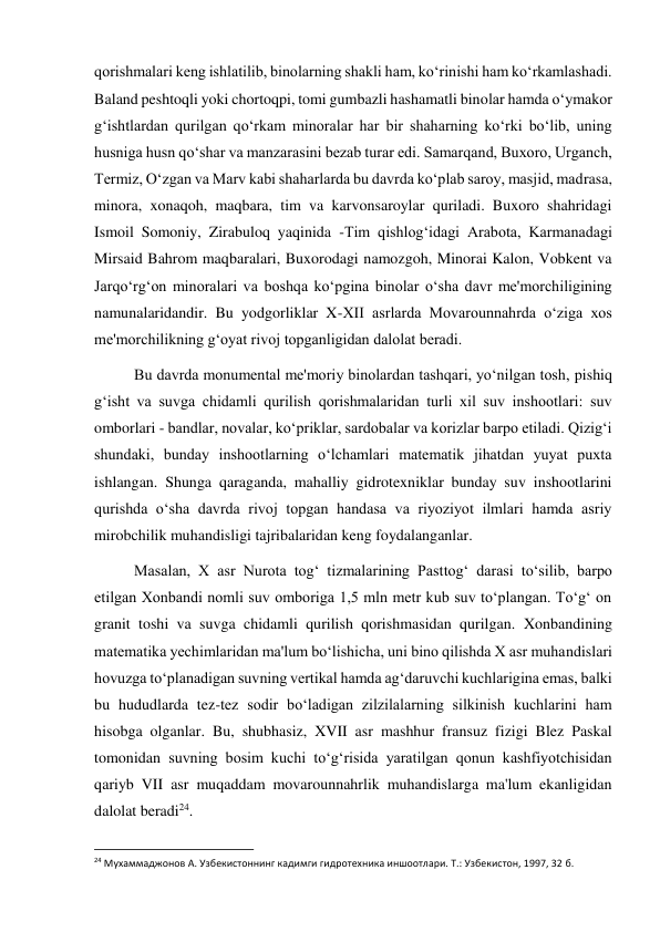  
 
qorishmalari keng ishlatilib, binolarning shakli ham, ko‘rinishi ham ko‘rkamlashadi. 
Baland peshtoqli yoki chortoqpi, tomi gumbazli hashamatli binolar hamda o‘ymakor 
g‘ishtlardan qurilgan qo‘rkam minoralar har bir shaharning ko‘rki bo‘lib, uning 
husniga husn qo‘shar va manzarasini bezab turar edi. Samarqand, Buxoro, Urganch, 
Termiz, O‘zgan va Marv kabi shaharlarda bu davrda ko‘plab saroy, masjid, madrasa, 
minora, xonaqoh, maqbara, tim va karvonsaroylar quriladi. Buxoro shahridagi 
Ismoil Somoniy, Zirabuloq yaqinida -Tim qishlog‘idagi Arabota, Karmanadagi 
Mirsaid Bahrom maqbaralari, Buxorodagi namozgoh, Minorai Kalon, Vobkent va 
Jarqo‘rg‘on minoralari va boshqa ko‘pgina binolar o‘sha davr me'morchiligining 
namunalaridandir. Bu yodgorliklar X-XII asrlarda Movarounnahrda o‘ziga xos 
me'morchilikning g‘oyat rivoj topganligidan dalolat beradi. 
Bu davrda monumental me'moriy binolardan tashqari, yo‘nilgan tosh, pishiq 
g‘isht va suvga chidamli qurilish qorishmalaridan turli xil suv inshootlari: suv 
omborlari - bandlar, novalar, ko‘priklar, sardobalar va korizlar barpo etiladi. Qizig‘i 
shundaki, bunday inshootlarning o‘lchamlari matematik jihatdan yuyat puxta 
ishlangan. Shunga qaraganda, mahalliy gidrotexniklar bunday suv inshootlarini 
qurishda o‘sha davrda rivoj topgan handasa va riyoziyot ilmlari hamda asriy 
mirobchilik muhandisligi tajribalaridan keng foydalanganlar. 
Masalan, X asr Nurota tog‘ tizmalarining Pasttog‘ darasi to‘silib, barpo 
etilgan Xonbandi nomli suv omboriga 1,5 mln metr kub suv to‘plangan. To‘g‘ on 
granit toshi va suvga chidamli qurilish qorishmasidan qurilgan. Xonbandining 
matematika yechimlaridan ma'lum bo‘lishicha, uni bino qilishda X asr muhandislari 
hovuzga to‘planadigan suvning vertikal hamda ag‘daruvchi kuchlarigina emas, balki 
bu hududlarda tez-tez sodir bo‘ladigan zilzilalarning silkinish kuchlarini ham 
hisobga olganlar. Bu, shubhasiz, XVII asr mashhur fransuz fizigi Blez Paskal 
tomonidan suvning bosim kuchi to‘g‘risida yaratilgan qonun kashfiyotchisidan 
qariyb VII asr muqaddam movarounnahrlik muhandislarga ma'lum ekanligidan 
dalolat beradi24. 
                                                           
24 Мухаммаджонов А. Узбекистоннинг кадимги гидротехника иншоотлари. Т.: Узбекистон, 1997, 32 б. 
