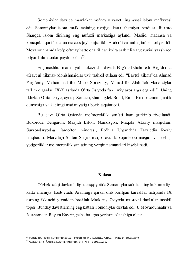  
 
Somoniylar davrida mamlakat ma’naviy xayotining asosi islom mafkurasi 
edi. Somoniylar islom mafkurasining rivojiga katta ahamiyat berdilar. Buxoro 
Sharqda islom dinining eng nufuzli markaziga aylandi. Masjid, madrasa va 
xonaqolar qurish uchun maxsus joylar ajratildi. Arab tili va utning imlosi joriy etildi. 
Movarounnahrda ko’p o’tmay hatto ona tilidan ko’ra arab tili va yozuvini yaxshiroq 
bilgan bilimdonlar paydo bo’ldi25. 
Eng mashhur madaniyat markazi shu davrda Bag’dod shahri edi. Bag’dodda 
«Bayt ul hikma» (donishmaidlar uyi) tashkil etilgan edi. “Baytul xikma”da Ahmad 
Farg’oniy, Muhammad ibn Muso Xorazmiy, Ahmad ibi Abdulloh Marvaziylar 
ta’lim olganlar. IX-X asrlarda O’rta Osiyoda fan ilmiy asoslarga ega edi26. Uning 
ildizlari O’rta Osiyo, ayniq, Xorazm, shuningdek Bobil, Eron, Hindostonning antik 
dunyosiga va kadimgi madaniyatiga borib taqalar edi. 
Bu davr O’rta Osiyoda me’morchilik san’ati ham gurkirab rivojlandi. 
Buxoroda Dehgaron, Masjidi kalon, Namozgoh, Maqoki Attoriy masjidlari, 
Surxondaryodagi Jarqo’ton minorasi, Ko’hna Urganchda Faxriddin Roziy 
maqbarasi, Marvdagi Sulton Sanjar maqbarasi, Talxojanbobo masjidi va boshqa 
yodgorliklar me’morchilik san’atining yorqin namunalari hisoblanadi. 
 
 
Xulosa 
O‘zbek xalqi davlatchiligi taraqqiyotida Somoniylar sulolasining hukmronligi 
katta ahamiyat kasb etadi. Arablarga qarshi olib borilgan kurashlar natijasida IX 
asrning ikkinchi yarmidan boshlab Markaziy Osiyoda mustaqil davlatlar tashkil 
topdi. Bunday davlatlarning eng kattasi Somoniylar davlati edi. U Movarounnahr va 
Xurosondan Ray va Kavzingacha bo‘lgan yerlarni o‘z ichiga olgan. 
                                                           
25 Равшанов Поён. Ватан тарихидан Турон VII-IX асрларда. Қарши, “Насаф” 2003.,39 б 
26 Азамат Зиё. Ўзбек давлатчилиги тарихиТ., Фан, 1992,102 б. 
