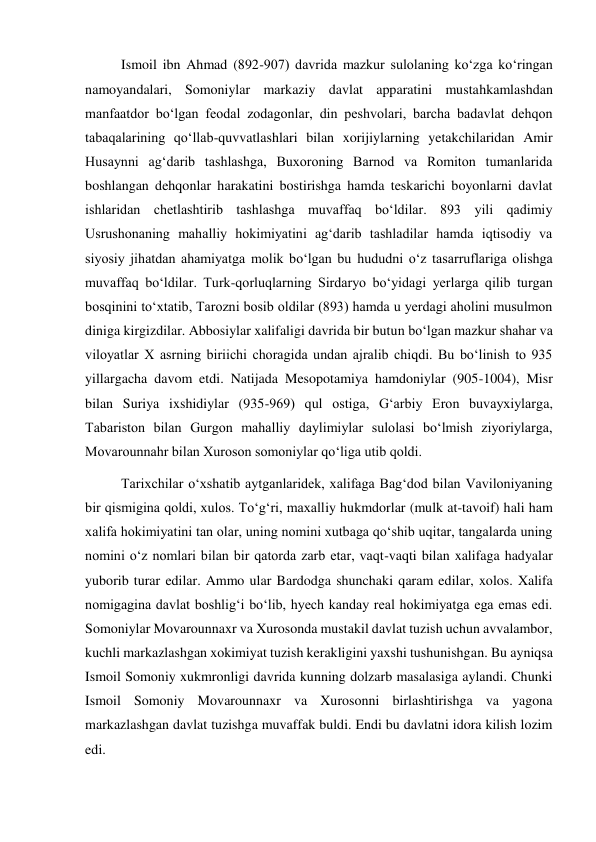  
 
Ismoil ibn Ahmad (892-907) davrida mazkur sulolaning ko‘zga ko‘ringan 
namoyandalari, Somoniylar markaziy davlat apparatini mustahkamlashdan 
manfaatdor bo‘lgan feodal zodagonlar, din peshvolari, barcha badavlat dehqon 
tabaqalarining qo‘llab-quvvatlashlari bilan xorijiylarning yetakchilaridan Amir 
Husaynni ag‘darib tashlashga, Buxoroning Barnod va Romiton tumanlarida 
boshlangan dehqonlar harakatini bostirishga hamda teskarichi boyonlarni davlat 
ishlaridan chetlashtirib tashlashga muvaffaq bo‘ldilar. 893 yili qadimiy 
Usrushonaning mahalliy hokimiyatini ag‘darib tashladilar hamda iqtisodiy va 
siyosiy jihatdan ahamiyatga molik bo‘lgan bu hududni o‘z tasarruflariga olishga 
muvaffaq bo‘ldilar. Turk-qorluqlarning Sirdaryo bo‘yidagi yerlarga qilib turgan 
bosqinini to‘xtatib, Tarozni bosib oldilar (893) hamda u yerdagi aholini musulmon 
diniga kirgizdilar. Abbosiylar xalifaligi davrida bir butun bo‘lgan mazkur shahar va 
viloyatlar X asrning biriichi choragida undan ajralib chiqdi. Bu bo‘linish to 935 
yillargacha davom etdi. Natijada Mesopotamiya hamdoniylar (905-1004), Misr 
bilan Suriya ixshidiylar (935-969) qul ostiga, G‘arbiy Eron buvayxiylarga, 
Tabariston bilan Gurgon mahalliy daylimiylar sulolasi bo‘lmish ziyoriylarga, 
Movarounnahr bilan Xuroson somoniylar qo‘liga utib qoldi. 
Tarixchilar o‘xshatib aytganlaridek, xalifaga Bag‘dod bilan Vaviloniyaning 
bir qismigina qoldi, xulos. To‘g‘ri, maxalliy hukmdorlar (mulk at-tavoif) hali ham 
xalifa hokimiyatini tan olar, uning nomini xutbaga qo‘shib uqitar, tangalarda uning 
nomini o‘z nomlari bilan bir qatorda zarb etar, vaqt-vaqti bilan xalifaga hadyalar 
yuborib turar edilar. Ammo ular Bardodga shunchaki qaram edilar, xolos. Xalifa 
nomigagina davlat boshlig‘i bo‘lib, hyech kanday real hokimiyatga ega emas edi. 
Somoniylar Movarounnaxr va Xurosonda mustakil davlat tuzish uchun avvalambor, 
kuchli markazlashgan xokimiyat tuzish kerakligini yaxshi tushunishgan. Bu ayniqsa 
Ismoil Somoniy xukmronligi davrida kunning dolzarb masalasiga aylandi. Chunki 
Ismoil Somoniy Movarounnaxr va Xurosonni birlashtirishga va yagona 
markazlashgan davlat tuzishga muvaffak buldi. Endi bu davlatni idora kilish lozim 
edi.  
