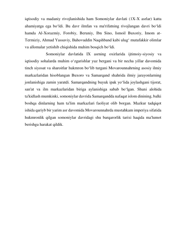  
 
iqtisodiy va madaniy rivojlanishida ham Somoniylar davlati (1X-X asrlar) katta 
ahamiyatga ega bo‘ldi. Bu davr ilmfan va ma'rifatning rivojlangan davri bo‘ldi 
hamda Al-Xorazmiy, Forobiy, Beruniy, Ibn Sino, Ismoil Buxoriy, Imom at-
Termiziy, Ahmad Yassaviy, Bahovuddin Naqshband kabi ulug‘ mutafakkir olimlar 
va allomalar yetishib chiqishida muhim bosqich bo‘ldi. 
 
 
 
 
 
Somoniylar davlatida IX asrning oxirlarida ijtimoiy-siyosiy va 
iqtisodiy sohalarda muhim o‘zgarishlar yuz bergani va bir necha yillar davomida 
tinch siyosat va sharoitlar hukmron bo‘lib turgani Movarounnahrning asosiy ilmiy 
markazlaridan hisoblangan Buxoro va Samarqand shahrida ilmiy jarayonlarning 
jonlanishiga zamin yaratdi. Samarqandning buyuk ipak yo‘lida joylashgani tijorat, 
san'at va ilm markazlaridan biriga aylanishiga sabab bo‘lgan. Shuni alohida 
ta'kidlash mumkinki, somoniylar davrida Samarqandda nafaqat islom dinining, balki 
boshqa dinlarning ham ta'lim markazlari faoliyat olib borgan. Mazkur tadqiqot 
ishida qariyb bir yarim asr davomida Movarounnahrda mustahkam imperiya sifatida 
hukmronlik qilgan somoniylar davridagi shu barqarorlik tarixi haqida ma'lumot 
berishga harakat qildik. 
 
 
 
 
 
 
 
 
 
 
