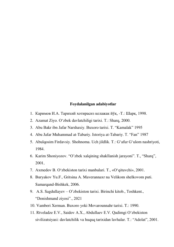  
 
 
 
 
 
 
 
 
 
 
Foydalanilgan adabiyotlar 
1. Каримов И.А. Тарихий хотирасиз келажак йўқ, -Т.: Шарқ, 1998. 
2. Azamat Ziyo. O‘zbek davlatchiligi tarixi. T.: Sharq, 2000. 
3. Abu Bakr ibn Jafar Narshaxiy. Buxoro tarixi. T. “Kamalak” 1995 
4. Abu Jafar Muhammad at-Tabariy. Istoriya at-Tabariy. T. “Fan” 1987 
5. Abulqosim Firdavsiy. Shohnoma. Uch jildlik. T.: G‘afur G‘ulom nashriyoti, 
1984. 
6. Karim Shoniyozov. “O’zbek xalqining shakllanish jarayoni”. T., “Sharq”,  
2001,  
7. Axmedov B. O‘zbekiston tarixi manbalari. T., «O‘qituvchi», 2001. 
8. Buryakov Yu.F., Gritsina A. Maverannaxr na Velikom shelkovom puti. 
Samarqand-Bishkek, 2006. 
9.  A.S. Sagdullayev – O’zbekiston tarixi. Birinchi kitob., Toshkent., 
“Donishmand ziyosi”., 2021 
10.  Vamberi Xerman. Buxoro yoki Movarounnahr tarixi. T.: 1990. 
11.  Rtveladze E.V., Saidov A.X., Abdullaev E.V. Qadimgi O‘zbekiston 
sivilizatsiyasi: davlatchilik va huquq tarixidan lavhalar. T.: “Adolat”, 2001. 
