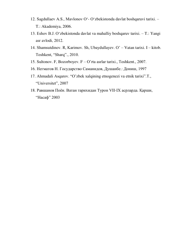  
 
12.  Sagdullaev A.S., Mavlonov O‘- O‘zbekistonda davlat boshqaruvi tarixi. – 
T.: Akademiya, 2006. 
13.  Eshov B.J. O‘zbekistonda davlat va mahalliy boshqaruv tarixi. – T.: Yangi 
asr avlodi, 2012. 
14.  Shamsutdinov. R, Karimov. Sh, Ubaydullayev. O’ – Vatan tarixi. I – kitob. 
Toshkent, “Sharq”., 2010. 
15.  Sultonov. F, Bozorboyev. F – O’rta asrlar tarixi., Toshkent., 2007. 
16.  Негматов Н. Государство Саманидов, Душанбе.: Дониш, 1997 
17.  Ahmadali Asqarov. “O’zbek xalqining etnogenezi va etnik tarixi”.T.,  
“Universitet”, 2007 
18.  Равшанов Поён. Ватан тарихидан Турон VII-IX асрларда. Қарши, 
“Насаф” 2003 
 
 
 
 
 
 
