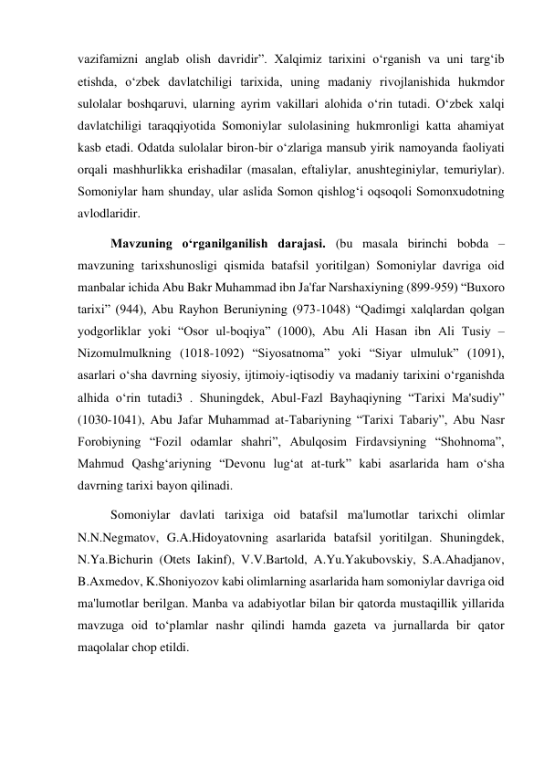  
 
vazifamizni anglab olish davridir”. Xalqimiz tarixini o‘rganish va uni targ‘ib 
etishda, o‘zbek davlatchiligi tarixida, uning madaniy rivojlanishida hukmdor 
sulolalar boshqaruvi, ularning ayrim vakillari alohida o‘rin tutadi. O‘zbek xalqi 
davlatchiligi taraqqiyotida Somoniylar sulolasining hukmronligi katta ahamiyat 
kasb etadi. Odatda sulolalar biron-bir o‘zlariga mansub yirik namoyanda faoliyati 
orqali mashhurlikka erishadilar (masalan, eftaliylar, anushteginiylar, temuriylar). 
Somoniylar ham shunday, ular aslida Somon qishlog‘i oqsoqoli Somonxudotning 
avlodlaridir. 
Mavzuning o‘rganilganilish darajasi. (bu masala birinchi bobda – 
mavzuning tarixshunosligi qismida batafsil yoritilgan) Somoniylar davriga oid 
manbalar ichida Abu Bakr Muhammad ibn Ja'far Narshaxiyning (899-959) “Buxoro 
tarixi” (944), Abu Rayhon Beruniyning (973-1048) “Qadimgi xalqlardan qolgan 
yodgorliklar yoki “Osor ul-boqiya” (1000), Abu Ali Hasan ibn Ali Tusiy – 
Nizomulmulkning (1018-1092) “Siyosatnoma” yoki “Siyar ulmuluk” (1091), 
asarlari o‘sha davrning siyosiy, ijtimoiy-iqtisodiy va madaniy tarixini o‘rganishda 
alhida o‘rin tutadi3 . Shuningdek, Abul-Fazl Bayhaqiyning “Tarixi Ma'sudiy” 
(1030-1041), Abu Jafar Muhammad at-Tabariyning “Tarixi Tabariy”, Abu Nasr 
Forobiyning “Fozil odamlar shahri”, Abulqosim Firdavsiyning “Shohnoma”, 
Mahmud Qashg‘ariyning “Devonu lug‘at at-turk” kabi asarlarida ham o‘sha 
davrning tarixi bayon qilinadi. 
Somoniylar davlati tarixiga oid batafsil ma'lumotlar tarixchi olimlar 
N.N.Negmatov, G.A.Hidoyatovning asarlarida batafsil yoritilgan. Shuningdek, 
N.Ya.Bichurin (Otets Iakinf), V.V.Bartold, A.Yu.Yakubovskiy, S.A.Ahadjanov, 
B.Axmedov, K.Shoniyozov kabi olimlarning asarlarida ham somoniylar davriga oid 
ma'lumotlar berilgan. Manba va adabiyotlar bilan bir qatorda mustaqillik yillarida 
mavzuga oid to‘plamlar nashr qilindi hamda gazeta va jurnallarda bir qator 
maqolalar chop etildi. 
