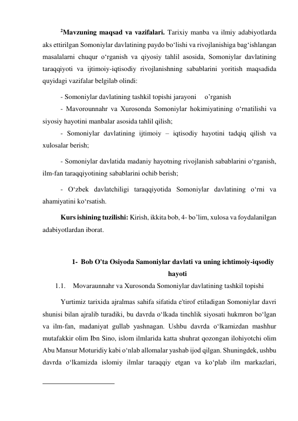  
 
2Mavzuning maqsad va vazifalari. Tarixiy manba va ilmiy adabiyotlarda 
aks ettirilgan Somoniylar davlatining paydo bo‘lishi va rivojlanishiga bag‘ishlangan 
masalalarni chuqur o‘rganish va qiyosiy tahlil asosida, Somoniylar davlatining 
taraqqiyoti va ijtimoiy-iqtisodiy rivojlanishning sabablarini yoritish maqsadida 
quyidagi vazifalar belgilab olindi:  
 
 
 
 
 
- Somoniylar davlatining tashkil topishi jarayoni 
o’rganish 
 
 
- Mavorounnahr va Xurosonda Somoniylar hokimiyatining o‘rnatilishi va 
siyosiy hayotini manbalar asosida tahlil qilish;  
 
 
 
 
 
- Somoniylar davlatining ijtimoiy – iqtisodiy hayotini tadqiq qilish va 
xulosalar berish; 
- Somoniylar davlatida madaniy hayotning rivojlanish sabablarini o‘rganish, 
ilm-fan taraqqiyotining sabablarini ochib berish;   
 
 
 
- O‘zbek davlatchiligi taraqqiyotida Somoniylar davlatining o‘rni va 
ahamiyatini ko‘rsatish. 
Kurs ishining tuzilishi: Kirish, ikkita bob, 4- bo’lim, xulosa va foydalanilgan 
adabiyotlardan iborat. 
 
1- Bob O'ta Osiyoda Samoniylar davlati va uning ichtimoiy-iqsodiy 
hayoti 
1.1. Movaraunnahr va Xurosonda Somoniylar davlatining tashkil topishi 
Yurtimiz tarixida ajralmas sahifa sifatida e'tirof etiladigan Somoniylar davri 
shunisi bilan ajralib turadiki, bu davrda o‘lkada tinchlik siyosati hukmron bo‘lgan 
va ilm-fan, madaniyat gullab yashnagan. Ushbu davrda o‘lkamizdan mashhur 
mutafakkir olim Ibn Sino, islom ilmlarida katta shuhrat qozongan ilohiyotchi olim 
Abu Mansur Moturidiy kabi o‘nlab allomalar yashab ijod qilgan. Shuningdek, ushbu 
davrda o‘lkamizda islomiy ilmlar taraqqiy etgan va ko‘plab ilm markazlari, 
                                                           
 
