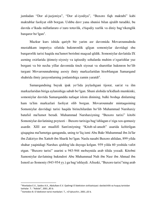  
 
jumladan “Dor al-juzjoniya”, “Dor al-iyodiya”, “Buxoro fiqh maktabi” kabi 
maktablar faoliyat olib borgan. Ushbu davr yana shunisi bilan ajralib turadiki, bu 
davrda o‘lkada millatlararo o‘zaro totuvlik, e'tiqodiy xurlik va diniy bag‘rikenglik 
barqaror bo‘lgan3.  
Mazkur kurs ishida qariyb bir yarim asr davomida Movarounnahrda 
mustahkam imperiya sifatida hukmronlik qilgan somoniylar davridagi shu 
barqarorlik tarixi haqida ma'lumot berishni maqsad qildik. Somoniylar davlatida IX 
asrning oxirlarida ijtimoiy-siyosiy va iqtisodiy sohalarda muhim o‘zgarishlar yuz 
bergani va bir necha yillar davomida tinch siyosat va sharoitlar hukmron bo‘lib 
turgani Movarounnahrning asosiy ilmiy markazlaridan hisoblangan Samarqand 
shahrida ilmiy jarayonlarning jonlanishiga zamin yaratdi4. 
Samarqandning buyuk ipak yo‘lida joylashgani tijorat, san'at va ilm 
markazlaridan biriga aylanishiga sabab bo‘lgan. Shuni alohida ta'kidlash mumkinki, 
somoniylar davrida Samarqandda nafaqat islom dinining, balki boshqa dinlarning 
ham ta'lim markazlari faoliyat olib borgan. Movarounnahr mintaqasining 
Somoniylar davridagi tarixi haqida birinchilardan bo‘lib Muhammad Narshaxiy 
batafsil ma'lumot beradi. Muhammad Narshaxiyning “Buxoro tarixi” kitobi 
Somoniylar davlatining poytaxti – Buxoro tarixiga bag‘ishlagan o‘ziga xos qomusiy 
asardir. XIII asr muallifi Sam'oniyning “Kitob-ul-ansob” asarida keltirilgan 
qisqagina ma'lumotga qaraganda, uning to‘liq ismi Abu Bakr Muhammad ibn Ja'far 
ibn Zakiriyo ibn Xattob ibn Sharik bo‘lgan. Naslu nasabi Buxoro ahlidan, 899 yilda 
shahar yaqinidagi Narshax qishlog‘ida duyoga kelgan. 959 yilda 60 yoshida vafot 
etgan. “Buxoro tarixi” asarini u 943-944 mobaynida arab tilida yozadi. Kitobni 
Samoniylar davlatning hukmdori Abu Muhammad Nuh ibn Nasr ibn Ahmad ibn 
Ismoil as-Somoniy (943-954 yy.) ga bag‘ishlaydi. Afsuski, “Buxoro tarixi”ning arab 
                                                           
3 Rtveladze E.V., Saidov A.X., Abdullaev E.V. Qadimgi O‘zbekiston sivilizatsiyasi: davlatchilik va huquq tarixidan 
lavhalar. T.: “Adolat”, 2001.,85 b. 
4 Axmedov B. O‘zbekiston tarixi manbalari. T., «O‘qituvchi», 2001.,63 b. 
