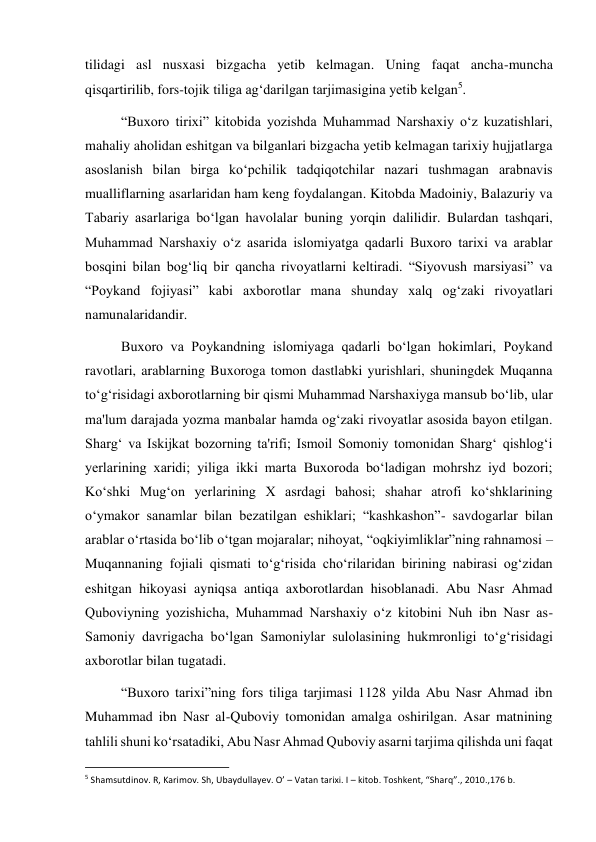  
 
tilidagi asl nusxasi bizgacha yetib kelmagan. Uning faqat ancha-muncha 
qisqartirilib, fors-tojik tiliga ag‘darilgan tarjimasigina yetib kelgan5.  
“Buxoro tirixi” kitobida yozishda Muhammad Narshaxiy o‘z kuzatishlari, 
mahaliy aholidan eshitgan va bilganlari bizgacha yetib kelmagan tarixiy hujjatlarga 
asoslanish bilan birga ko‘pchilik tadqiqotchilar nazari tushmagan arabnavis 
mualliflarning asarlaridan ham keng foydalangan. Kitobda Madoiniy, Balazuriy va 
Tabariy asarlariga bo‘lgan havolalar buning yorqin dalilidir. Bulardan tashqari, 
Muhammad Narshaxiy o‘z asarida islomiyatga qadarli Buxoro tarixi va arablar 
bosqini bilan bog‘liq bir qancha rivoyatlarni keltiradi. “Siyovush marsiyasi” va 
“Poykand fojiyasi” kabi axborotlar mana shunday xalq og‘zaki rivoyatlari 
namunalaridandir. 
Buxoro va Poykandning islomiyaga qadarli bo‘lgan hokimlari, Poykand 
ravotlari, arablarning Buxoroga tomon dastlabki yurishlari, shuningdek Muqanna 
to‘g‘risidagi axborotlarning bir qismi Muhammad Narshaxiyga mansub bo‘lib, ular 
ma'lum darajada yozma manbalar hamda og‘zaki rivoyatlar asosida bayon etilgan. 
Sharg‘ va Iskijkat bozorning ta'rifi; Ismoil Somoniy tomonidan Sharg‘ qishlog‘i 
yerlarining xaridi; yiliga ikki marta Buxoroda bo‘ladigan mohrshz iyd bozori; 
Ko‘shki Mug‘on yerlarining X asrdagi bahosi; shahar atrofi ko‘shklarining 
o‘ymakor sanamlar bilan bezatilgan eshiklari; “kashkashon”- savdogarlar bilan 
arablar o‘rtasida bo‘lib o‘tgan mojaralar; nihoyat, “oqkiyimliklar”ning rahnamosi – 
Muqannaning fojiali qismati to‘g‘risida cho‘rilaridan birining nabirasi og‘zidan 
eshitgan hikoyasi ayniqsa antiqa axborotlardan hisoblanadi. Abu Nasr Ahmad 
Quboviyning yozishicha, Muhammad Narshaxiy o‘z kitobini Nuh ibn Nasr as-
Samoniy davrigacha bo‘lgan Samoniylar sulolasining hukmronligi to‘g‘risidagi 
axborotlar bilan tugatadi. 
“Buxoro tarixi”ning fors tiliga tarjimasi 1128 yilda Abu Nasr Ahmad ibn 
Muhammad ibn Nasr al-Quboviy tomonidan amalga oshirilgan. Asar matnining 
tahlili shuni ko‘rsatadiki, Abu Nasr Ahmad Quboviy asarni tarjima qilishda uni faqat 
                                                           
5 Shamsutdinov. R, Karimov. Sh, Ubaydullayev. O’ – Vatan tarixi. I – kitob. Toshkent, “Sharq”., 2010.,176 b. 
