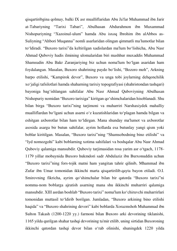  
 
qisqartiribgina qolmay, balki IX asr mualliflaridan Abu Ja'far Muhammad ibn Jarir 
at-Tabariyning “Tarixi Tabari”, Abulhasan Abdurahmon ibn Muxammad 
Nishopuriyning “Xazoinul-ulum” hamda Abu isxoq Ibrohim ibn alAbbos as-
Suliyning “Ahbori Muqanna” nomli asarlaridan olingan qimmatli ma'lumotlar bilan 
to‘ldiradi. “Buxoro tarixi”da keltirilgan xadislardan ma'lum bo‘lishicha, Abu Nasr 
Ahmad Quboviy hadis ilmining ulomalaridan biri mashhur muxaddis Muhammad 
Shamsudin Abu Bakr Zaranjariying biz uchun noma'lum bo‘lgan asaridan ham 
foydalangan. Masalan, Buxoro shahrining paydo bo‘lishi, “Bozoro moh”, Arkning 
barpo etilishi, “Kampirok devor”, Buxoro va unga tobi joylarning dehqonchilik 
xo‘jaligi tafsilotlari hamda shaharning tarixiy topografiyasi (shahristondan tashqari) 
bayoniga bag‘ishlangan sahifalar Abu Nasr Ahmad Quboviyning Abulhasan 
Nishopuriy nomidan “Buxoro tarixiga” kiritgan qo‘shimchalaridan hisoblanadi. Shu 
bilan birga “Buxoro tarixi”ning tarjimoni va muharriri Narshaxiydek mahalliy 
mualliflardan bo‘lgani uchun asarni o‘z kuzatishlaridan to‘plagan hamda bilgan va 
eshitgan axborotlar bilan ham to‘ldirgan. Mana shunday ma'lumot va axborotlar 
asosida asarga bir butun sahifalar, ayrim hollarda esa butunlay yangi qism yoki 
boblar kiritilgan. Masalan, “Buxoro tarixi”ning “Shamsobodning bino etilishi” va 
“Iyd nomozgohi” kabi boblarning xotima sahifalari va boshqalar Abu Nasr Ahmad 
Quboviy qalamiga mansubdir. Quboviy tarjimasidan rosa yarim asr o‘tgach, 1178-
1179 yillar mobaynida Buxoro hukmdori sadr Abdulaziz ibn Burxonuddin uchun 
“Buxoro tarixi”ning fors-tojik matni ham yangitan tahrir qilinib, Mhammad ibn 
Zufar ibn Umar tomonidan ikkinchi marta qisqartirilib.qayta bayon etiladi. O.I. 
Smirovning fikricha, ayrim qo‘shimchalar bilan bir qatorda “Buxoro tarixi”ni 
nomma-nom boblarga ajratish asarning mana shu ikkinchi muharriri qalamiga 
mansubdir. XIII asrdan boshlab “Buxoro tarixi” noma'lum ko‘chiruvchi muharrirlari 
tomonidan muttasil to‘ldirib borilgan. Jumladan, “Buxoro arkining bino etilishi 
haqida” va “Buxoro shahrining devori” kabi boblarda Xorazmshoh Muhammad ibn 
Sulton Takash (1200-1220 yy.) farmoni bilan Buxoro arki devorining tiklanishi, 
1165 yilda qurilgan shahar tashqi devorining ta'mir etilib, uning sirtidan Buxoroning 
ikkinchi qatordan tashqi devor bilan o‘rab olinishi, shuningdek 1220 yilda 
