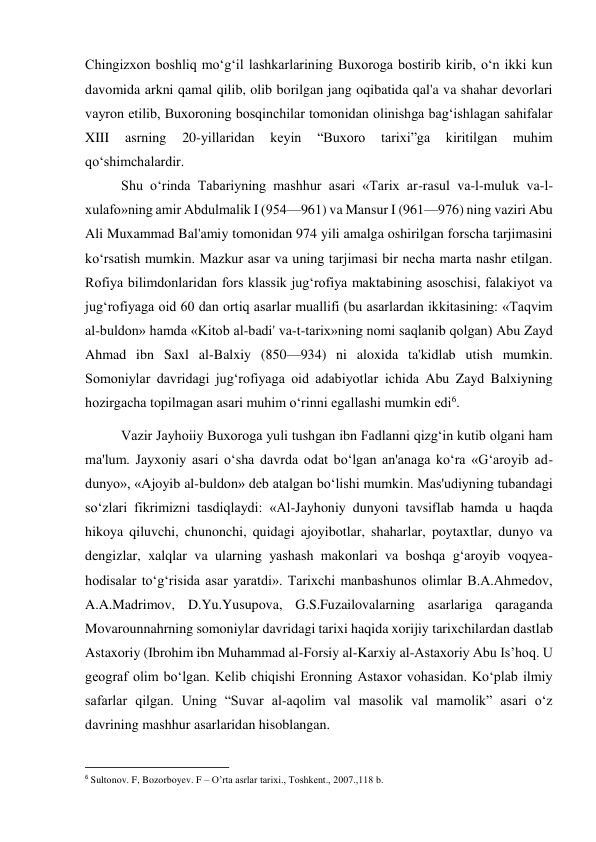  
 
Chingizxon boshliq mo‘g‘il lashkarlarining Buxoroga bostirib kirib, o‘n ikki kun 
davomida arkni qamal qilib, olib borilgan jang oqibatida qal'a va shahar devorlari 
vayron etilib, Buxoroning bosqinchilar tomonidan olinishga bag‘ishlagan sahifalar 
XIII 
asrning 
20-yillaridan 
keyin 
“Buxoro 
tarixi”ga 
kiritilgan 
muhim 
qo‘shimchalardir.   
 
 
 
 
 
 
 
 
 
Shu o‘rinda Tabariyning mashhur asari «Tarix ar-rasul va-l-muluk va-l-
xulafo»ning amir Abdulmalik I (954—961) va Mansur I (961—976) ning vaziri Abu 
Ali Muxammad Bal'amiy tomonidan 974 yili amalga oshirilgan forscha tarjimasini 
ko‘rsatish mumkin. Mazkur asar va uning tarjimasi bir necha marta nashr etilgan. 
Rofiya bilimdonlaridan fors klassik jug‘rofiya maktabining asoschisi, falakiyot va 
jug‘rofiyaga oid 60 dan ortiq asarlar muallifi (bu asarlardan ikkitasining: «Taqvim 
al-buldon» hamda «Kitob al-badi' va-t-tarix»ning nomi saqlanib qolgan) Abu Zayd 
Ahmad ibn Saxl al-Balxiy (850—934) ni aloxida ta'kidlab utish mumkin. 
Somoniylar davridagi jug‘rofiyaga oid adabiyotlar ichida Abu Zayd Balxiyning 
hozirgacha topilmagan asari muhim o‘rinni egallashi mumkin edi6.  
Vazir Jayhoiiy Buxoroga yuli tushgan ibn Fadlanni qizg‘in kutib olgani ham 
ma'lum. Jayxoniy asari o‘sha davrda odat bo‘lgan an'anaga ko‘ra «G‘aroyib ad-
dunyo», «Ajoyib al-buldon» deb atalgan bo‘lishi mumkin. Mas'udiyning tubandagi 
so‘zlari fikrimizni tasdiqlaydi: «Al-Jayhoniy dunyoni tavsiflab hamda u haqda 
hikoya qiluvchi, chunonchi, quidagi ajoyibotlar, shaharlar, poytaxtlar, dunyo va 
dengizlar, xalqlar va ularning yashash makonlari va boshqa g‘aroyib voqyea-
hodisalar to‘g‘risida asar yaratdi». Tarixchi manbashunos olimlar B.A.Ahmedov, 
A.A.Madrimov, D.Yu.Yusupova, G.S.Fuzailovalarning asarlariga qaraganda 
Movarounnahrning somoniylar davridagi tarixi haqida xorijiy tarixchilardan dastlab 
Astaxoriy (Ibrohim ibn Muhammad al-Forsiy al-Karxiy al-Astaxoriy Abu Is’hoq. U 
geograf olim bo‘lgan. Kelib chiqishi Eronning Astaxor vohasidan. Ko‘plab ilmiy 
safarlar qilgan. Uning “Suvar al-aqolim val masolik val mamolik” asari o‘z 
davrining mashhur asarlaridan hisoblangan. 
                                                           
6 Sultonov. F, Bozorboyev. F – O’rta asrlar tarixi., Toshkent., 2007.,118 b. 
