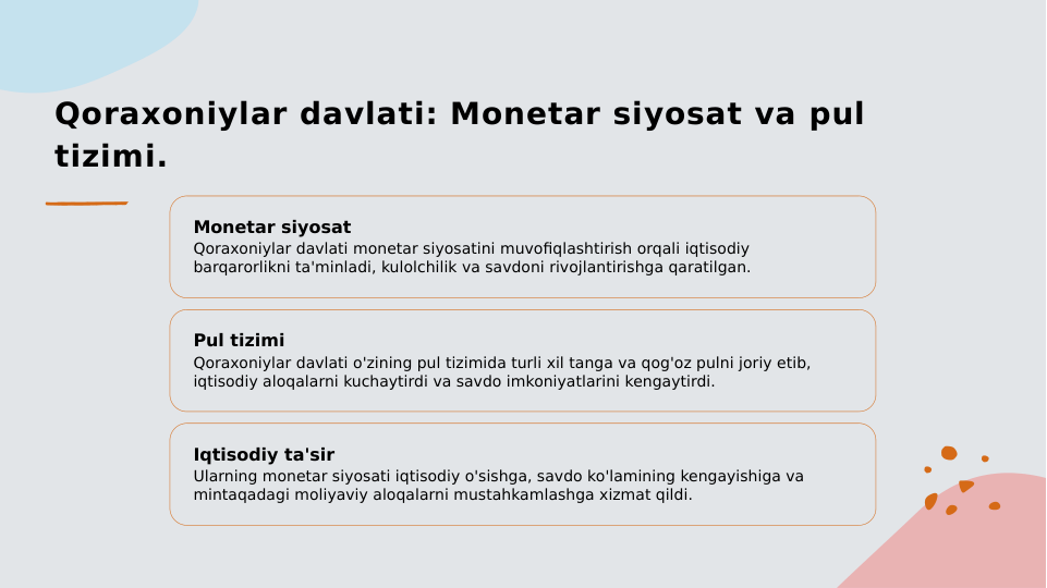 Qoraxoniylar davlati: Monetar siyosat va pul 
tizimi.
Monetar siyosat
Qoraxoniylar davlati monetar siyosatini muvofiqlashtirish orqali iqtisodiy 
barqarorlikni ta'minladi, kulolchilik va savdoni rivojlantirishga qaratilgan.
Pul tizimi
Qoraxoniylar davlati o'zining pul tizimida turli xil tanga va qog'oz pulni joriy etib, 
iqtisodiy aloqalarni kuchaytirdi va savdo imkoniyatlarini kengaytirdi.
Iqtisodiy ta'sir
Ularning monetar siyosati iqtisodiy o'sishga, savdo ko'lamining kengayishiga va 
mintaqadagi moliyaviy aloqalarni mustahkamlashga xizmat qildi.
