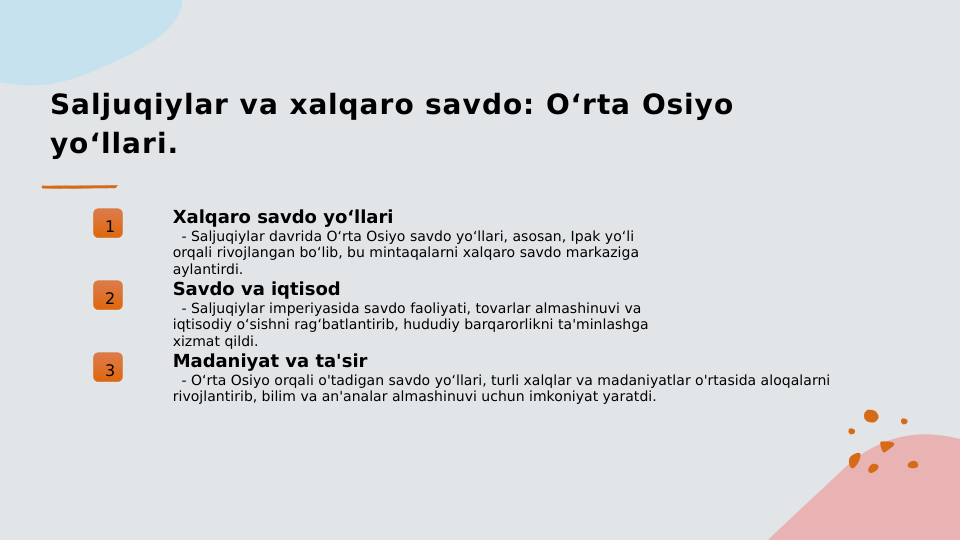 Saljuqiylar va xalqaro savdo: O‘rta Osiyo 
yo‘llari.
1
Xalqaro savdo yo‘llari
  - Saljuqiylar davrida O‘rta Osiyo savdo yo‘llari, asosan, Ipak yo‘li 
orqali rivojlangan bo‘lib, bu mintaqalarni xalqaro savdo markaziga 
aylantirdi.
2
Savdo va iqtisod
  - Saljuqiylar imperiyasida savdo faoliyati, tovarlar almashinuvi va 
iqtisodiy o‘sishni rag‘batlantirib, hududiy barqarorlikni ta'minlashga 
xizmat qildi.
3
Madaniyat va ta'sir
  - O‘rta Osiyo orqali o'tadigan savdo yo‘llari, turli xalqlar va madaniyatlar o'rtasida aloqalarni 
rivojlantirib, bilim va an'analar almashinuvi uchun imkoniyat yaratdi.

