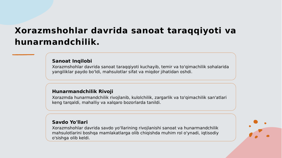 Xorazmshohlar davrida sanoat taraqqiyoti va 
hunarmandchilik.
Sanoat Inqilobi
Xorazmshohlar davrida sanoat taraqqiyoti kuchayib, temir va to'qimachilik sohalarida 
yangiliklar paydo bo'ldi, mahsulotlar sifat va miqdor jihatidan oshdi.
Hunarmandchilik Rivoji
Xorazmda hunarmandchilik rivojlanib, kulolchilik, zargarlik va to'qimachilik san'atlari 
keng tarqaldi, mahalliy va xalqaro bozorlarda tanildi.
Savdo Yo'llari
Xorazmshohlar davrida savdo yo'llarining rivojlanishi sanoat va hunarmandchilik 
mahsulotlarini boshqa mamlakatlarga olib chiqishda muhim rol o'ynadi, iqtisodiy 
o'sishga olib keldi.
