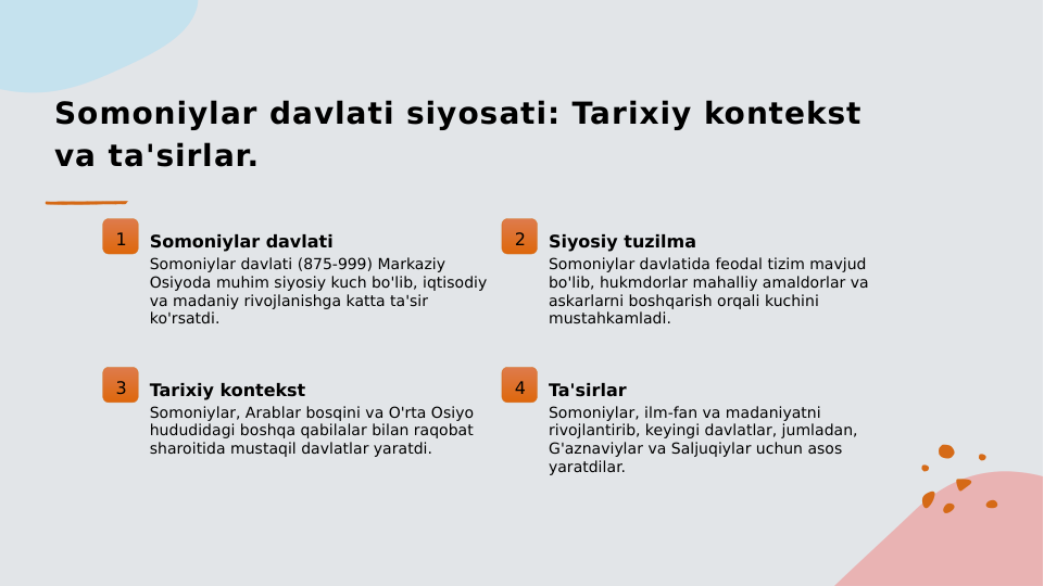 Somoniylar davlati siyosati: Tarixiy kontekst 
va ta'sirlar.
1
Somoniylar davlati
Somoniylar davlati (875-999) Markaziy 
Osiyoda muhim siyosiy kuch bo'lib, iqtisodiy 
va madaniy rivojlanishga katta ta'sir 
ko'rsatdi.
2
Siyosiy tuzilma
Somoniylar davlatida feodal tizim mavjud 
bo'lib, hukmdorlar mahalliy amaldorlar va 
askarlarni boshqarish orqali kuchini 
mustahkamladi.
3
Tarixiy kontekst
Somoniylar, Arablar bosqini va O'rta Osiyo 
hududidagi boshqa qabilalar bilan raqobat 
sharoitida mustaqil davlatlar yaratdi.
4
Ta'sirlar
Somoniylar, ilm-fan va madaniyatni 
rivojlantirib, keyingi davlatlar, jumladan, 
G'aznaviylar va Saljuqiylar uchun asos 
yaratdilar.
