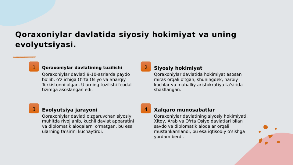 Qoraxoniylar davlatida siyosiy hokimiyat va uning 
evolyutsiyasi.
1
Qoraxoniylar davlatining tuzilishi
Qoraxoniylar davlati 9-10-asrlarda paydo 
bo'lib, o'z ichiga O'rta Osiyo va Sharqiy 
Turkistonni olgan. Ularning tuzilishi feodal 
tizimga asoslangan edi.
2
Siyosiy hokimiyat
Qoraxoniylar davlatida hokimiyat asosan 
miras orqali o'tgan, shuningdek, harbiy 
kuchlar va mahalliy aristokratiya ta'sirida 
shakllangan.
3
Evolyutsiya jarayoni
Qoraxoniylar davlati o'zgaruvchan siyosiy 
muhitda rivojlanib, kuchli davlat apparatini 
va diplomatik aloqalarni o'rnatgan, bu esa 
ularning ta'sirini kuchaytirdi.
4
Xalqaro munosabatlar
Qoraxoniylar davlatining siyosiy hokimiyati, 
Xitoy, Arab va O'rta Osiyo davlatlari bilan 
savdo va diplomatik aloqalar orqali 
mustahkamlandi, bu esa iqtisodiy o'sishga 
yordam berdi.
