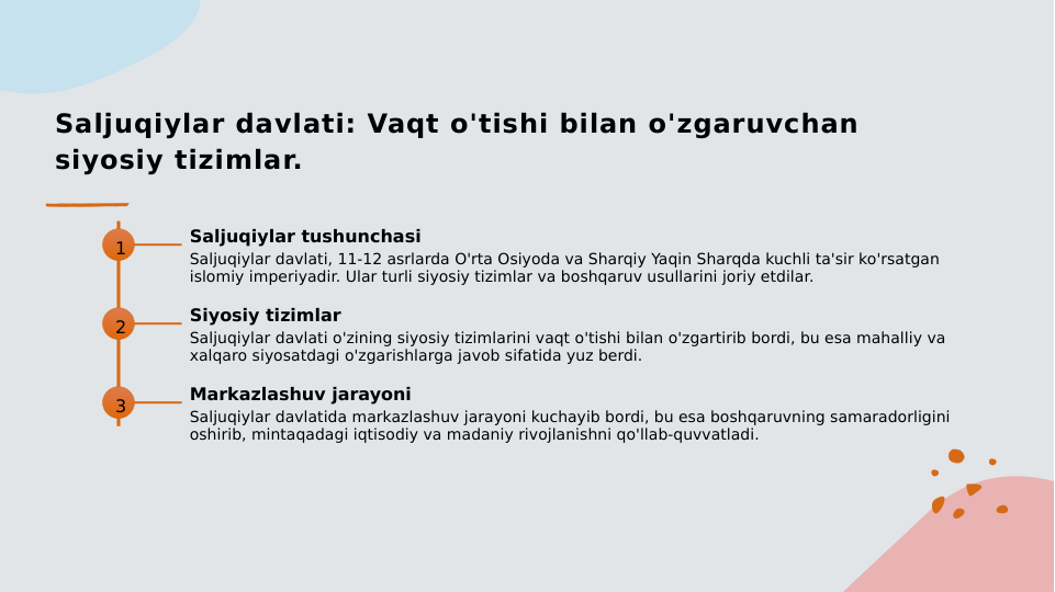 Saljuqiylar davlati: Vaqt o'tishi bilan o'zgaruvchan 
siyosiy tizimlar.
1
Saljuqiylar tushunchasi
Saljuqiylar davlati, 11-12 asrlarda O'rta Osiyoda va Sharqiy Yaqin Sharqda kuchli ta'sir ko'rsatgan 
islomiy imperiyadir. Ular turli siyosiy tizimlar va boshqaruv usullarini joriy etdilar.
2
Siyosiy tizimlar
Saljuqiylar davlati o'zining siyosiy tizimlarini vaqt o'tishi bilan o'zgartirib bordi, bu esa mahalliy va 
xalqaro siyosatdagi o'zgarishlarga javob sifatida yuz berdi.
3
Markazlashuv jarayoni
Saljuqiylar davlatida markazlashuv jarayoni kuchayib bordi, bu esa boshqaruvning samaradorligini 
oshirib, mintaqadagi iqtisodiy va madaniy rivojlanishni qo'llab-quvvatladi.
