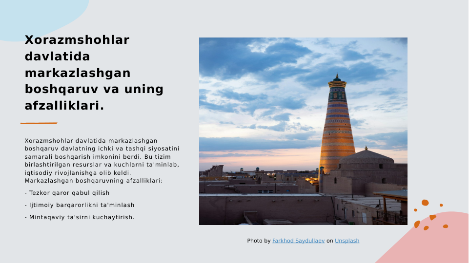 Xorazmshohlar 
davlatida 
markazlashgan 
boshqaruv va uning 
afzalliklari.
Xorazmshohlar davlatida markazlashgan 
boshqaruv davlatning ichki va tashqi siyosatini 
samarali boshqarish imkonini berdi. Bu tizim 
birlashtirilgan resurslar va kuchlarni ta'minlab, 
iqtisodiy rivojlanishga olib keldi. 
Markazlashgan boshqaruvning afzalliklari:
- Tezkor qaror qabul qilish
- Ijtimoiy barqarorlikni ta'minlash
- Mintaqaviy ta'sirni kuchaytirish.
Photo by Farkhod Saydullaev on Unsplash
