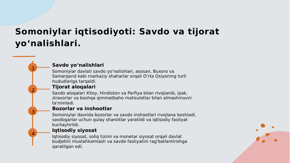 Somoniylar iqtisodiyoti: Savdo va tijorat 
yo‘nalishlari.
1
Savdo yo‘nalishlari
Somoniylar davlati savdo yo‘nalishlari, asosan, Buxoro va 
Samarqand kabi markaziy shaharlar orqali O‘rta Osiyoning turli 
hududlariga tarqaldi.
2
Tijorat aloqalari
Savdo aloqalari Xitoy, Hindiston va Parfiya bilan rivojlanib, ipak, 
ziravorlar va boshqa qimmatbaho mahsulotlar bilan almashinuvni 
ta'minladi.
3
Bozorlar va inshootlar
Somoniylar davrida bozorlar va savdo inshootlari rivojlana boshladi, 
savdogarlar uchun qulay sharoitlar yaratildi va iqtisodiy faoliyat 
kuchaytirildi.
4
Iqtisodiy siyosat
Iqtisodiy siyosat, soliq tizimi va monetar siyosat orqali davlat 
budjetini mustahkamlash va savdo faoliyatini rag'batlantirishga 
qaratilgan edi.
