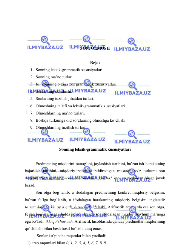  
 
 
 
 
 
SON. OLMOSH 
 
Reja: 
1. Sonning leksik-grammatik xususiyatlari. 
2. Sonning ma’no turlari. 
3. Bir sonining o`ziga xos grammatik xususiyatlari. 
4. Sonlarning otlashishi. 
5. Sonlarning tuzilish jihatdan turlari. 
6. Olmoshning ta’rifi va leksik-grammatik xususiyatlari. 
7. Olmoshlarning ma’no turlari. 
8. Boshqa turkumga oid so`zlarning olmoshga ko`chishi. 
9. Olmoshlarning tuzilish turlari. 
 
 
Sonning leksik-grammatik xususiyatlari 
 
 
Predmetning miqdorini, sanog`ini, joylashish tartibini, ba’zan ish-harakatning 
bajarilish tartibini, miqdoriy belgisini bildiradigan mustaqil so`z turkumi son 
deyiladi. Son necha? nechanchi? nechta? qancha? kabi so`roqlardan biriga javob 
beradi. 
 
Son otga bog`lanib, u ifodalagan predmetning konkret miqdoriy belgisini, 
ba’zan fe’lga bog`lanib, u ifodalagan harakatning miqdoriy belgisini anglatadi: 
to`rtta daftar, ikki oy o`qidi, birinchi keldi kabi. Arifmetik amallarda esa son otga, 
fe’lga bog`lanmagan holda keladi. Bunda son ifodalagan miqdor mavhum ma’noga 
ega bo`ladi: ikki qo`shuv uch. Arifmetik hisoblashda qanday predmetlar miqdorining 
qo`shilishi bilan besh hosil bo`lishi aniq emas. 
 Sonlar ko`pincha raqamlar bilan yoziladi: 
  1) arab raqamlari bilan 0, 1, 2, 3, 4, 5, 6, 7, 8, 9. 
