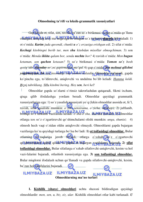  
 
  
Olmoshning ta’rifi va leksik-grammatik xususiyatlari 
 
   
Gap ichida ot, sifat, son, ravish, ba’zan so`z birikmasi va gap o`rnida qo`llana 
oladigan, aniq lug`aviy ma’noga ega bo`lmagan so`z turkumi olmosh deb ataladi: 1) 
ot o`rnida: Karim juda quvondi, chunki u o`z orzusiga erishgan edi. 2) sifat o`rnida: 
Kechagi kitobingni berib tur, men shu kitobdan misollar olmoqchiman. 3) son 
o`rnida: Menda ikkita qalam bor, senda nechta bor? 4) ravish o`rnida: Men bugun 
ketaman, sen qachon ketasan? 5) so`z birikmasi o`rnida: Yomon so`z bosh 
qozig`idir, shunday so`zni gapirmagan ma’qul. 6) gap o`rnida: Sen mehnat qilishni 
yoqtirmaysan, bu esa insondagi eng yomon xislatdir. Olmoshlar turlanadi, gapda 
ko`pincha ega, to`ldiruvchi, aniqlovchi va undalma bo`lib keladi: Hamma keldi. 
Bizni tabriklang. SHu kitobni bering. Hoy sen, beri kel! 
Olmoshlar gapda so`zlarni o`rinsiz takrorlashdan qutqaradi, fikrni ixcham, 
qisqa qilib ifodalashga yordam beradi. Olmoshlar quyidagi grammatik 
xususiyatlariga ega: 1) so`z yasalish xususiyati yo`q (lekin olmoshlar asosida ot, fe’l, 
ravish, sifat yasalishi mumkin: o`zlik, sensirama, o`zicha, menbop); 2) juftlanib, 
boshqa so`z turkumi vazifasida keladi: o`sha-o`sha, shu-shu (ravish); 3) olmoshlar 
otlarga xos so`z o`zgartiruvchi qo`shimchalarni olishi mumkin: unga, shunisi;   4) 
olmosh hech vaqt o`zidan oldin aniqlovchi olmaydi. Olmoshlarni gapda bajargan 
vazifasiga ko`ra quyidagi turlarga bo`lsa bo`ladi: 1) ot toifasidagi olmoshlar. Bular 
otlarning so`roqlariga javob bo`ladi, otlarga o`xshab so`z o`zgartuvchi 
qo`shimchalarni qabul qiladi va gapda ot bajargan vazifalarni bajaradi. 2) sifat 
toifasidagi olmoshlar. Bular sifatlarga o`xshab sifatlovchi-aniqlovchi, kesim va hol 
vazi-falarini bajaradi, otlashish xususiyatiga ega. 3) son toifasidagi olmoshlar. 
Bular miqdorni ifodalash uchun qo`llanadi va gapda sifatlovchi-aniqlovchi, kesim, 
ba’zan hol vazifalarini bajaradi.  
 
Olmoshlarning ma’no turlari 
 
   
1. Kishilik (shaxs) olmoshlari uchta shaxsni bildiradigan quyidagi 
olmoshlardir: men, sen, u, biz, siz, ular. Kishilik olmoshlari otlar kabi turlanadi. U 
