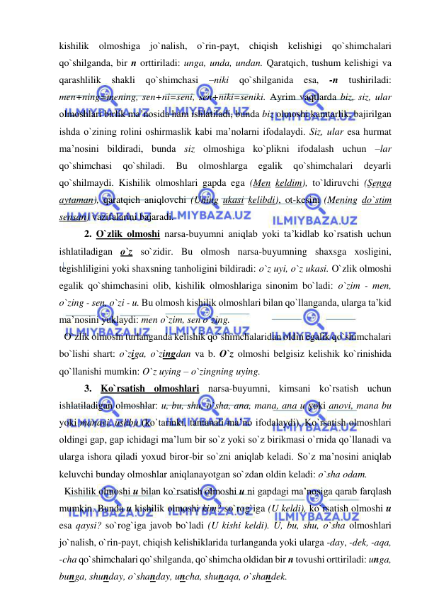  
 
kishilik olmoshiga jo`nalish, o`rin-payt, chiqish kelishigi qo`shimchalari 
qo`shilganda, bir n orttiriladi: unga, unda, undan. Qaratqich, tushum kelishigi va 
qarashlilik shakli qo`shimchasi 
–niki 
qo`shilganida 
esa, 
-n 
tushiriladi: 
men+ning=mening, sen+ni=seni, sen+niki=seniki. Ayrim vaqtlarda biz, siz, ular 
olmoshlari birlik ma’nosida ham ishlatiladi, bunda biz olmoshi kamtarlik, bajirilgan 
ishda o`zining rolini oshirmaslik kabi ma’nolarni ifodalaydi. Siz, ular esa hurmat 
ma’nosini bildiradi, bunda siz olmoshiga ko`plikni ifodalash uchun –lar 
qo`shimchasi 
qo`shiladi. 
Bu 
olmoshlarga 
egalik 
qo`shimchalari 
deyarli 
qo`shilmaydi. Kishilik olmoshlari gapda ega (Men keldim), to`ldiruvchi (Senga 
aytaman), qaratqich aniqlovchi (Uning ukasi kelibdi), ot-kesim (Mening do`stim 
sensan) vazifalarini bajaradi.  
   
2. O`zlik olmoshi narsa-buyumni aniqlab yoki ta’kidlab ko`rsatish uchun 
ishlatiladigan o`z so`zidir. Bu olmosh narsa-buyumning shaxsga xosligini, 
tegishliligini yoki shaxsning tanholigini bildiradi: o`z uyi, o`z ukasi. O`zlik olmoshi 
egalik qo`shimchasini olib, kishilik olmoshlariga sinonim bo`ladi: o`zim - men, 
o`zing - sen, o`zi - u. Bu olmosh kishilik olmoshlari bilan qo`llanganda, ularga ta’kid 
ma’nosini yuklaydi: men o`zim, sen o`zing. 
  O`zlik olmoshi turlanganda kelishik qo`shimchalaridan oldin egalik qo`shimchalari 
bo`lishi shart: o`ziga, o`zingdan va b. O`z olmoshi belgisiz kelishik ko`rinishida 
qo`llanishi mumkin: O`z uying – o`zingning uying.   
   
3. Ko`rsatish olmoshlari narsa-buyumni, kimsani ko`rsatish uchun 
ishlatiladigan olmoshlar: u, bu, shu, o`sha, ana, mana, ana u yoki anovi, mana bu 
yoki manavi, ushbu (ko`tarinki, tantanali ma’no ifodalaydi). Ko`rsatish olmoshlari 
oldingi gap, gap ichidagi ma’lum bir so`z yoki so`z birikmasi o`rnida qo`llanadi va 
ularga ishora qiladi yoxud biror-bir so`zni aniqlab keladi. So`z ma’nosini aniqlab 
keluvchi bunday olmoshlar aniqlanayotgan so`zdan oldin keladi: o`sha odam. 
  Kishilik olmoshi u bilan ko`rsatish olmoshi u ni gapdagi ma’nosiga qarab farqlash 
mumkin. Bunda u kishilik olmoshi kim? so`rog`iga (U keldi), ko`rsatish olmoshi u 
esa qaysi? so`rog`iga javob bo`ladi (U kishi keldi). U, bu, shu, o`sha olmoshlari 
jo`nalish, o`rin-payt, chiqish kelishiklarida turlanganda yoki ularga -day, -dek, -aqa, 
-cha qo`shimchalari qo`shilganda, qo`shimcha oldidan bir n tovushi orttiriladi: unga, 
bunga, shunday, o`shanday, uncha, shunaqa, o`shandek. 
