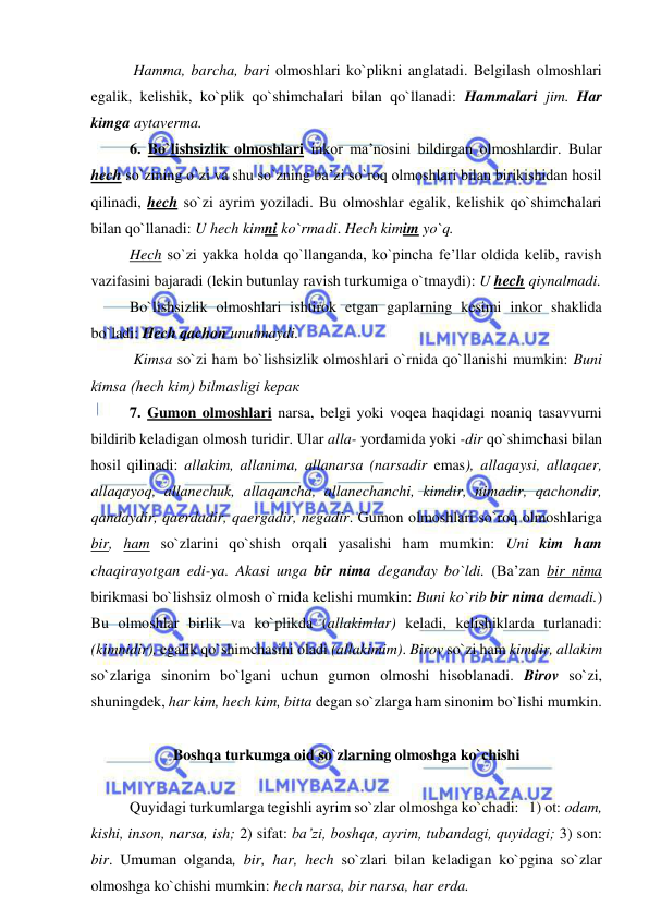  
 
  
 Hamma, barcha, bari olmoshlari ko`plikni anglatadi. Belgilash olmoshlari 
egalik, kelishik, ko`plik qo`shimchalari bilan qo`llanadi: Hammalari jim. Har 
kimga aytaverma. 
   
6. Bo`lishsizlik olmoshlari inkor ma’nosini bildirgan olmoshlardir. Bular 
hech so`zining o`zi va shu so`zning ba’zi so`roq olmoshlari bilan birikishidan hosil 
qilinadi, hech so`zi ayrim yoziladi. Bu olmoshlar egalik, kelishik qo`shimchalari 
bilan qo`llanadi: U hech kimni ko`rmadi. Hech kimim yo`q. 
   
Hech so`zi yakka holda qo`llanganda, ko`pincha fe’llar oldida kelib, ravish 
vazifasini bajaradi (lekin butunlay ravish turkumiga o`tmaydi): U hech qiynalmadi. 
  
Bo`lishsizlik olmoshlari ishtirok etgan gaplarning kesimi inkor shaklida 
bo`ladi: Hech qachon unutmaydi. 
   
 Kimsa so`zi ham bo`lishsizlik olmoshlari o`rnida qo`llanishi mumkin: Buni 
kimsa (hech kim) bilmasligi kерак 
 
7. Gumon olmoshlari narsa, belgi yoki voqea haqidagi noaniq tasavvurni 
bildirib keladigan olmosh turidir. Ular alla- yordamida yoki -dir qo`shimchasi bilan 
hosil qilinadi: allakim, allanima, allanarsa (narsadir emas), allaqaysi, allaqaer, 
allaqayoq, allanechuk, allaqancha, allanechanchi, kimdir, nimadir, qachondir, 
qandaydir, qaerdadir, qaergadir, negadir. Gumon olmoshlari so`roq olmoshlariga 
bir, ham so`zlarini qo`shish orqali yasalishi ham mumkin: Uni kim ham 
chaqirayotgan edi-ya. Akasi unga bir nima deganday bo`ldi. (Ba’zan bir nima 
birikmasi bo`lishsiz olmosh o`rnida kelishi mumkin: Buni ko`rib bir nima demadi.) 
Bu olmoshlar birlik va ko`plikda (allakimlar) keladi, kelishiklarda turlanadi: 
(kimnidir), egalik qo`shimchasini oladi (allakimim). Birov so`zi ham kimdir, allakim  
so`zlariga sinonim bo`lgani uchun gumon olmoshi hisoblanadi. Birov so`zi, 
shuningdek, har kim, hech kim, bitta degan so`zlarga ham sinonim bo`lishi mumkin. 
 
Boshqa turkumga oid so`zlarning olmoshga ko`chishi 
 
   
Quyidagi turkumlarga tegishli ayrim so`zlar olmoshga ko`chadi:   1) ot: odam, 
kishi, inson, narsa, ish; 2) sifat: ba’zi, boshqa, ayrim, tubandagi, quyidagi; 3) son: 
bir. Umuman olganda, bir, har, hech so`zlari bilan keladigan ko`pgina so`zlar 
olmoshga ko`chishi mumkin: hech narsa, bir narsa, har erda.  
