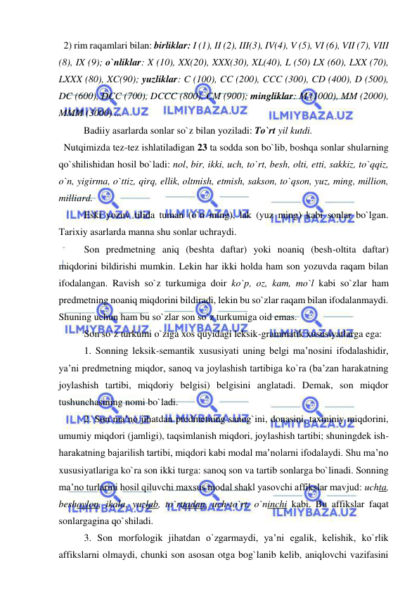  
 
  2) rim raqamlari bilan: birliklar: I (1), II (2), III(3), IV(4), V (5), VI (6), VII (7), VIII 
(8), IX (9); o`nliklar: X (10), XX(20), XXX(30), XL(40), L (50) LX (60), LXX (70), 
LXXX (80), XC(90); yuzliklar: C (100), CC (200), CCC (300), CD (400), D (500), 
DC (600), DCC (700), DCCC (800), CM (900); mingliklar: M (1000), MM (2000), 
MMM (3000) ...  
   
Badiiy asarlarda sonlar so`z bilan yoziladi: To`rt yil kutdi.  
  Nutqimizda tez-tez ishlatiladigan 23 ta sodda son bo`lib, boshqa sonlar shularning 
qo`shilishidan hosil bo`ladi: nol, bir, ikki, uch, to`rt, besh, olti, etti, sakkiz, to`qqiz, 
o`n, yigirma, o`ttiz, qirq, ellik, oltmish, etmish, sakson, to`qson, yuz, ming, million, 
milliard. 
Eski yozuv tilida tuman (o`n ming), lak (yuz ming) kabi sonlar bo`lgan. 
Tarixiy asarlarda manna shu sonlar uchraydi. 
Son predmetning aniq (beshta daftar) yoki noaniq (besh-oltita daftar) 
miqdorini bildirishi mumkin. Lekin har ikki holda ham son yozuvda raqam bilan 
ifodalangan. Ravish so`z turkumiga doir ko`p, oz, kam, mo`l kabi so`zlar ham 
predmetning noaniq miqdorini bildiradi, lekin bu so`zlar raqam bilan ifodalanmaydi. 
Shuning uchun ham bu so`zlar son so`z turkumiga oid emas. 
Son so`z turkumi o`ziga xos quyidagi leksik-grammatik xususiyatlarga ega: 
1. Sonning leksik-semantik xususiyati uning belgi ma’nosini ifodalashidir, 
ya’ni predmetning miqdor, sanoq va joylashish tartibiga ko`ra (ba’zan harakatning 
joylashish tartibi, miqdoriy belgisi) belgisini anglatadi. Demak, son miqdor 
tushunchasining nomi bo`ladi. 
2. Son ma’no jihatdan predmetning sanog`ini, donasini, taxminiy miqdorini, 
umumiy miqdori (jamligi), taqsimlanish miqdori, joylashish tartibi; shuningdek ish-
harakatning bajarilish tartibi, miqdori kabi modal ma’nolarni ifodalaydi. Shu ma’no 
xususiyatlariga ko`ra son ikki turga: sanoq son va tartib sonlarga bo`linadi. Sonning 
ma’no turlarini hosil qiluvchi maxsus modal shakl yasovchi affikslar mavjud: uchta, 
beshovlon, ikala, yuzlab, to`rttadan, uch-to`rt, o`ninchi kabi. Bu affikslar faqat 
sonlargagina qo`shiladi. 
3. Son morfologik jihatdan o`zgarmaydi, ya’ni egalik, kelishik, ko`rlik 
affikslarni olmaydi, chunki son asosan otga bog`lanib kelib, aniqlovchi vazifasini 
