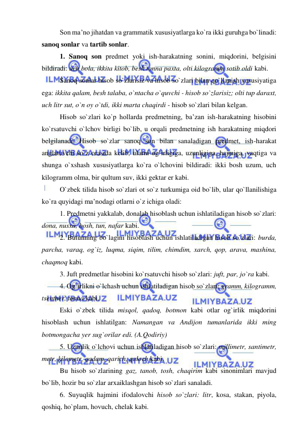  
 
Son ma’no jihatdan va grammatik xususiyatlarga ko`ra ikki guruhga bo`linadi: 
sanoq sonlar va tartib sonlar. 
1. Sanoq son predmet yoki ish-harakatning sonini, miqdorini, belgisini 
bildiradi: uch bola, ikkita kitob, besh tonna paxta, olti kilogramm sotib oldi kabi. 
Sanoq sonlar hisob so`zlarisiz va hisob so`zlari bilan qo`llanish xususiyatiga 
ega: ikkita qalam, besh talaba, o`ntacha o`quvchi - hisob so`zlarisiz; olti tup daraxt, 
uch litr sut, o`n oy o`tdi, ikki marta chaqirdi - hisob so`zlari bilan kelgan. 
Hisob so`zlari ko`p hollarda predmetning, ba’zan ish-harakatning hisobini 
ko`rsatuvchi o`lchov birligi bo`lib, u orqali predmetning ish harakatning miqdori 
belgilanadi. Hisob so`zlar sanoq son bilan sanaladigan predmet, ish-harakat 
anglatuvchi so`z orasida kelib, ularni og`irligiga, uzunligiga, hajmiga, vaqtiga va 
shunga o`xshash xususiyatlarga ko`ra o`lchovini bildiradi: ikki bosh uzum, uch 
kilogramm olma, bir qultum suv, ikki gektar er kabi. 
O`zbek tilida hisob so`zlari ot so`z turkumiga oid bo`lib, ular qo`llanilishiga 
ko`ra quyidagi ma’nodagi otlarni o`z ichiga oladi: 
1. Predmetni yakkalab, donalab hisoblash uchun ishlatiladigan hisob so`zlari: 
dona, nusxa, bosh, tun, nafar kabi. 
2. Butunning bo`lagini hisoblash uchun ishlatiladigan hisob so`zlari: burda, 
parcha, varaq, og`iz, luqma, siqim, tilim, chimdim, xarch, qop, arava, mashina, 
chaqmoq kabi. 
3. Juft predmetlar hisobini ko`rsatuvchi hisob so`zlari: juft, par, jo`ra kabi. 
4. Og`irlikni o`lchash uchun ishlatiladigan hisob so`zlari: gramm, kilogramm, 
tsentner, tonna kabi. 
Eski o`zbek tilida misqol, qadoq, botmon kabi otlar og`irlik miqdorini 
hisoblash uchun ishlatilgan: Namangan va Andijon tumanlarida ikki ming 
botmongacha yer sug`orilar edi. (A.Qodiriy) 
5. Uzunlik o`lchovi uchun ishlatiladigan hisob so`zlari: millimetr, santimetr, 
metr, kilometr, qadam, qarich, quloch kabi. 
Bu hisob so`zlarining gaz, tanob, tosh, chaqirim kabi sinonimlari mavjud 
bo`lib, hozir bu so`zlar arxaiklashgan hisob so`zlari sanaladi. 
6. Suyuqlik hajmini ifodalovchi hisob so`zlari: litr, kosa, stakan, piyola, 
qoshiq, ho`plam, hovuch, chelak kabi. 
