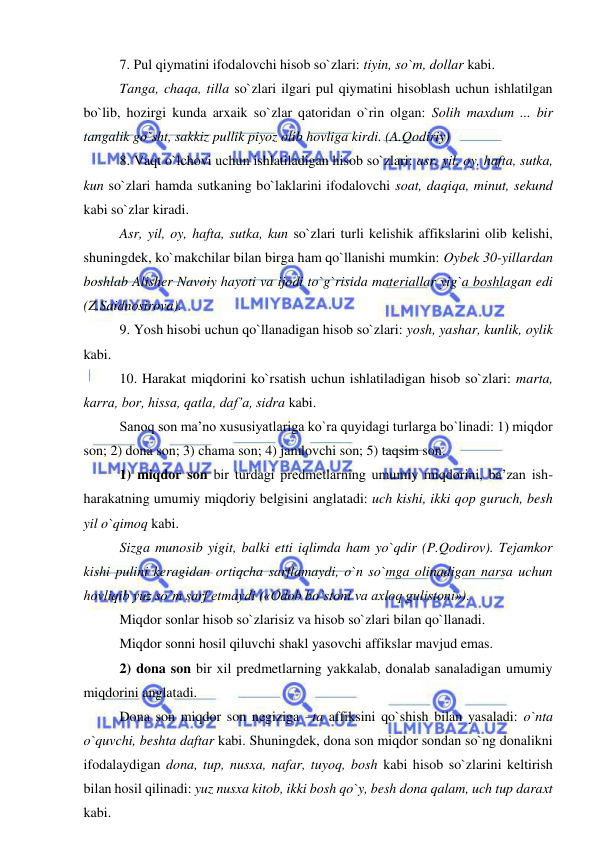  
 
7. Pul qiymatini ifodalovchi hisob so`zlari: tiyin, so`m, dollar kabi. 
Tanga, chaqa, tilla so`zlari ilgari pul qiymatini hisoblash uchun ishlatilgan 
bo`lib, hozirgi kunda arxaik so`zlar qatoridan o`rin olgan: Solih maxdum ... bir 
tangalik go`sht, sakkiz pullik piyoz olib hovliga kirdi. (A.Qodiriy)  
8. Vaqt o`lchovi uchun ishlatiladigan hisob so`zlari: asr, yil, oy, hafta, sutka, 
kun so`zlari hamda sutkaning bo`laklarini ifodalovchi soat, daqiqa, minut, sekund 
kabi so`zlar kiradi. 
Asr, yil, oy, hafta, sutka, kun so`zlari turli kelishik affikslarini olib kelishi, 
shuningdek, ko`makchilar bilan birga ham qo`llanishi mumkin: Oybek 30-yillardan 
boshlab Alisher Navoiy hayoti va ijodi to`g`risida materiallar yig`a boshlagan edi 
(Z.Saidnosirova). 
9. Yosh hisobi uchun qo`llanadigan hisob so`zlari: yosh, yashar, kunlik, oylik 
kabi. 
10. Harakat miqdorini ko`rsatish uchun ishlatiladigan hisob so`zlari: marta, 
karra, bor, hissa, qatla, daf’a, sidra kabi. 
Sanoq son ma’no xususiyatlariga ko`ra quyidagi turlarga bo`linadi: 1) miqdor 
son; 2) dona son; 3) chama son; 4) jamlovchi son; 5) taqsim son. 
1) miqdor son bir turdagi predmetlarning umumiy miqdorini, ba’zan ish-
harakatning umumiy miqdoriy belgisini anglatadi: uch kishi, ikki qop guruch, besh 
yil o`qimoq kabi. 
Sizga munosib yigit, balki etti iqlimda ham yo`qdir (P.Qodirov). Tejamkor 
kishi pulini keragidan ortiqcha sarflamaydi, o`n so`mga olinadigan narsa uchun 
hovliqib yuz so`m sarf etmaydi («Odob bo`stoni va axloq gulistoni»). 
Miqdor sonlar hisob so`zlarisiz va hisob so`zlari bilan qo`llanadi. 
Miqdor sonni hosil qiluvchi shakl yasovchi affikslar mavjud emas. 
2) dona son bir xil predmetlarning yakkalab, donalab sanaladigan umumiy 
miqdorini anglatadi. 
Dona son miqdor son negiziga –ta affiksini qo`shish bilan yasaladi: o`nta 
o`quvchi, beshta daftar kabi. Shuningdek, dona son miqdor sondan so`ng donalikni 
ifodalaydigan dona, tup, nusxa, nafar, tuyoq, bosh kabi hisob so`zlarini keltirish 
bilan hosil qilinadi: yuz nusxa kitob, ikki bosh qo`y, besh dona qalam, uch tup daraxt 
kabi. 
