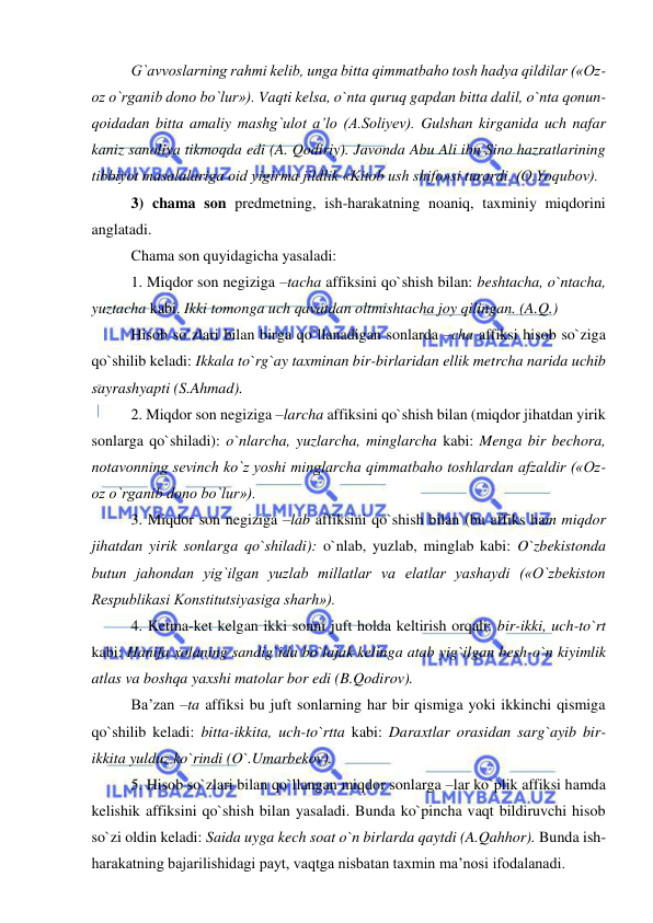  
 
G`avvoslarning rahmi kelib, unga bitta qimmatbaho tosh hadya qildilar («Oz-
oz o`rganib dono bo`lur»). Vaqti kelsa, o`nta quruq gapdan bitta dalil, o`nta qonun-
qoidadan bitta amaliy mashg`ulot a’lo (A.Soliyev). Gulshan kirganida uch nafar 
kaniz sanoliya tikmoqda edi (A. Qodiriy). Javonda Abu Ali ibn Sino hazratlarining 
tibbiyot masalalariga oid yigirma jildlik «Kitob ush shifo»si turardi. (O.Yoqubov). 
3) chama son predmetning, ish-harakatning noaniq, taxminiy miqdorini 
anglatadi. 
Chama son quyidagicha yasaladi: 
1. Miqdor son negiziga –tacha affiksini qo`shish bilan: beshtacha, o`ntacha, 
yuztacha kabi. Ikki tomonga uch qavatdan oltmishtacha joy qilingan. (A.Q.) 
Hisob so`zlari bilan birga qo`llanadigan sonlarda –cha affiksi hisob so`ziga 
qo`shilib keladi: Ikkala to`rg`ay taxminan bir-birlaridan ellik metrcha narida uchib 
sayrashyapti (S.Ahmad). 
2. Miqdor son negiziga –larcha affiksini qo`shish bilan (miqdor jihatdan yirik 
sonlarga qo`shiladi): o`nlarcha, yuzlarcha, minglarcha kabi: Menga bir bechora, 
notavonning sevinch ko`z yoshi minglarcha qimmatbaho toshlardan afzaldir («Oz-
oz o`rganib dono bo`lur»). 
3. Miqdor son negiziga –lab affiksini qo`shish bilan (bu affiks ham miqdor 
jihatdan yirik sonlarga qo`shiladi): o`nlab, yuzlab, minglab kabi: O`zbekistonda 
butun jahondan yig`ilgan yuzlab millatlar va elatlar yashaydi («O`zbekiston 
Respublikasi Konstitutsiyasiga sharh»). 
4. Ketma-ket kelgan ikki sonni juft holda keltirish orqali: bir-ikki, uch-to`rt 
kabi: Hanifa xolaning sandig`ida bo`lajak kelinga atab yig`ilgan besh-o`n kiyimlik 
atlas va boshqa yaxshi matolar bor edi (B.Qodirov). 
Ba’zan –ta affiksi bu juft sonlarning har bir qismiga yoki ikkinchi qismiga 
qo`shilib keladi: bitta-ikkita, uch-to`rtta kabi: Daraxtlar orasidan sarg`ayib bir-
ikkita yulduz ko`rindi (O`.Umarbekov). 
5. Hisob so`zlari bilan qo`llangan miqdor sonlarga –lar ko`plik affiksi hamda 
kelishik affiksini qo`shish bilan yasaladi. Bunda ko`pincha vaqt bildiruvchi hisob 
so`zi oldin keladi: Saida uyga kech soat o`n birlarda qaytdi (A.Qahhor). Bunda ish-
harakatning bajarilishidagi payt, vaqtga nisbatan taxmin ma’nosi ifodalanadi.  
