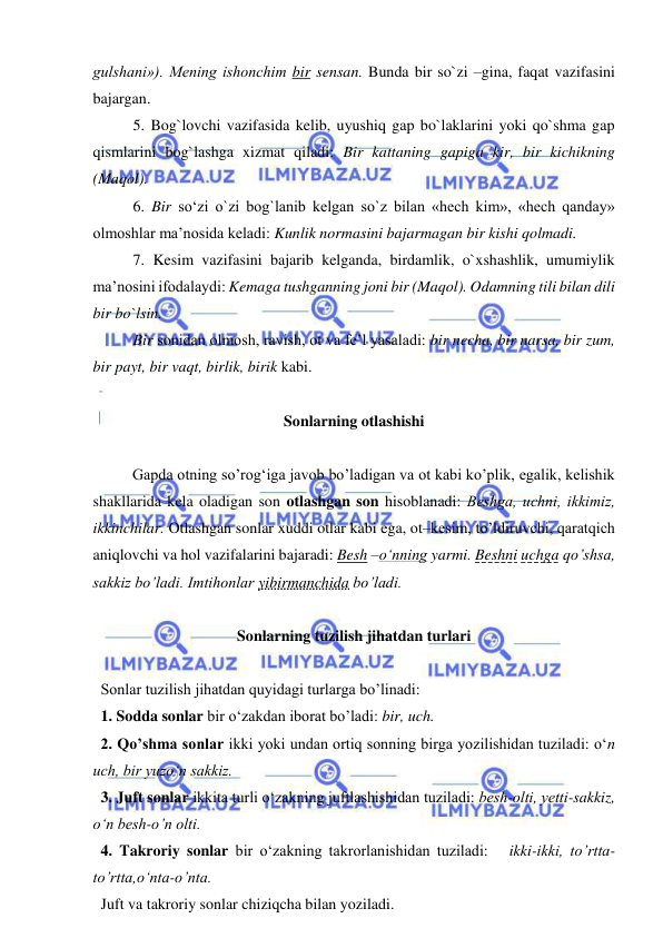  
 
gulshani»). Mening ishonchim bir sensan. Bunda bir so`zi –gina, faqat vazifasini 
bajargan. 
5. Bog`lovchi vazifasida kelib, uyushiq gap bo`laklarini yoki qo`shma gap 
qismlarini bog`lashga xizmat qiladi: Bir kattaning gapiga kir, bir kichikning 
(Maqol). 
6. Bir so‘zi o`zi bog`lanib kelgan so`z bilan «hech kim», «hech qanday» 
olmoshlar ma’nosida keladi: Kunlik normasini bajarmagan bir kishi qolmadi. 
7. Kesim vazifasini bajarib kelganda, birdamlik, o`xshashlik, umumiylik 
ma’nosini ifodalaydi: Kemaga tushganning joni bir (Maqol). Odamning tili bilan dili 
bir bo`lsin. 
Bir sonidan olmosh, ravish, ot va fe’l yasaladi: bir necha, bir narsa, bir zum, 
bir payt, bir vaqt, birlik, birik kabi. 
 
Sonlarning otlashishi 
 
  
Gapda otning so’rog‘iga javob bo’ladigan va ot kabi ko’plik, egalik, kelishik 
shakllarida kela oladigan son otlashgan son hisoblanadi: Bеshga, uchni, ikkimiz, 
ikkinchilar. Otlashgan sonlar xuddi otlar kabi ega, ot–kesim, to’ldiruvchi, qaratqich 
aniqlovchi va hol vazifalarini bajaradi: Besh –o‘nning yarmi. Beshni uchga qo’shsa, 
sakkiz bo’ladi. Imtihonlar yibirmanchida bo’ladi. 
 
Sonlarning tuzilish jihatdan turlari 
 
  Sonlar tuzilish jihatdan quyidagi turlarga bo’linadi: 
  1. Sodda sonlar bir o‘zakdan iborat bo’ladi: bir, uch. 
  2. Qo’shma sonlar ikki yoki undan ortiq sonning birga yozilishidan tuziladi: o‘n 
uch, bir yuzo‘n sakkiz. 
  3. Juft sonlar ikkita turli o‘zakning juftlashishidan tuziladi: bеsh-olti, yеtti-sakkiz, 
o‘n bеsh-o’n olti. 
  4. Takroriy sonlar bir o‘zakning takrorlanishidan tuziladi:   ikki-ikki, to’rtta-
to’rtta,o‘nta-o’nta. 
  Juft va takroriy sonlar chiziqcha bilan yoziladi.  
