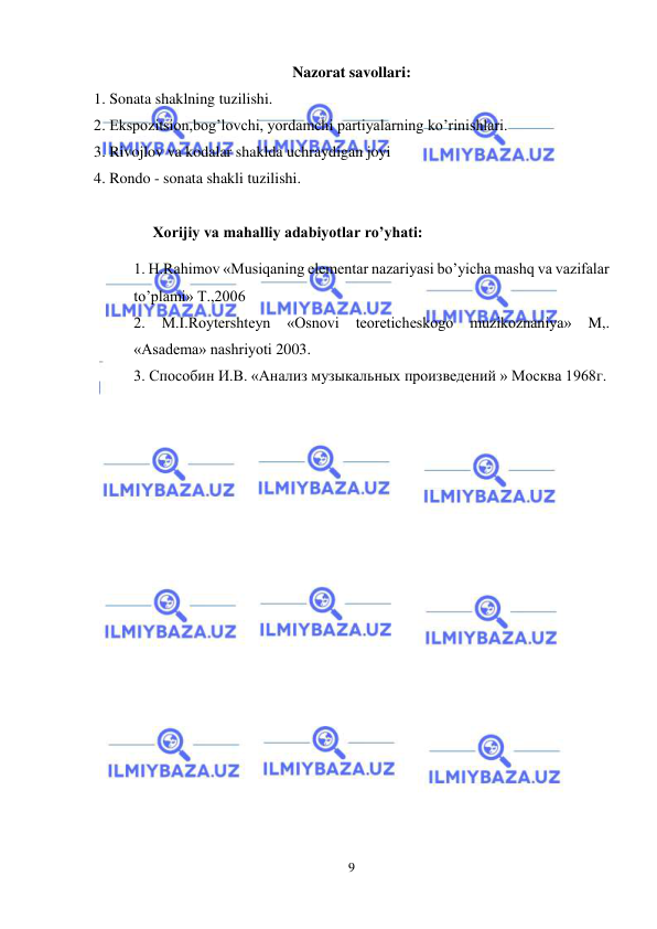  
9 
 
Nazorat savollari: 
1. Sonata shaklning tuzilishi.  
2. Ekspozitsion,bog’lovchi, yordamchi partiyalarning ko’rinishlari.  
3. Rivojlov va kodalar shaklda uchraydigan joyi  
4. Rondo - sonata shakli tuzilishi. 
 
     Xorijiy va mahalliy adabiyotlar ro’yhati: 
1. H.Rаhimоv «Musiqаning elеmеntаr nаzаriyasi bo’yichа mаshq vа vаzifаlаr 
to’plаmi» T.,2006  
2. 
M.I.Rоytеrshtеyn 
«Оsnоvi 
tеоrеtichеskоgо 
muzikоznаniya» 
M,. 
«Аsаdеmа» nаshriyoti 2003. 
3. Способин И.В. «Анализ музыкальных произведений » Москва 1968г.  
 
 
 
