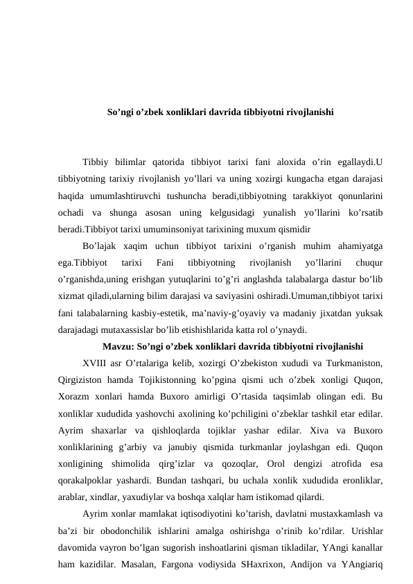 So’ngi o’zbek xonliklari davrida tibbiyotni rivojlanishi
Tibbiy  bilimlar  qatorida  tibbiyot  tarixi  fani  aloxida  o’rin  egallaydi.U
tibbiyotning tarixiy rivojlanish yo’llari va uning xozirgi kungacha etgan darajasi
haqida  umumlashtiruvchi  tushuncha  beradi,tibbiyotning  tarakkiyot  qonunlarini
ochadi  va  shunga  asosan  uning  kelgusidagi  yunalish  yo’llarini  ko’rsatib
beradi.Tibbiyot tarixi umuminsoniyat tarixining muxum qismidir
Bo’lajak  xaqim  uchun  tibbiyot  tarixini  o’rganish  muhim  ahamiyatga
ega.Tibbiyot  tarixi  Fani  tibbiyotning  rivojlanish  yo’llarini  chuqur
o’rganishda,uning erishgan yutuqlarini to’g’ri anglashda talabalarga dastur bo’lib
xizmat qiladi,ularning bilim darajasi va saviyasini oshiradi.Umuman,tibbiyot tarixi
fani talabalarning kasbiy-estetik, ma’naviy-g’oyaviy va madaniy jixatdan yuksak
darajadagi mutaxassislar bo’lib etishishlarida katta rol o’ynaydi.  
Mavzu: So’ngi o’zbek xonliklari davrida tibbiyotni rivojlanishi
XVIII asr O’rtalariga kelib, xozirgi O’zbekiston xududi va Turkmaniston,
Qirgiziston  hamda  Tojikistonning  ko’pgina  qismi  uch  o’zbek  xonligi  Quqon,
Xorazm  xonlari  hamda  Buxoro  amirligi  O’rtasida  taqsimlab  olingan  edi.  Bu
xonliklar xududida yashovchi axolining ko’pchiligini o’zbeklar tashkil etar edilar.
Ayrim  shaxarlar  va  qishloqlarda  tojiklar  yashar  edilar.  Xiva  va  Buxoro
xonliklarining  g’arbiy  va  janubiy  qismida  turkmanlar  joylashgan  edi.  Quqon
xonligining  shimolida  qirg’izlar  va  qozoqlar,  Orol  dengizi  atrofida  esa
qorakalpoklar yashardi. Bundan tashqari, bu uchala xonlik xududida eronliklar,
arablar, xindlar, yaxudiylar va boshqa xalqlar ham istikomad qilardi.
Ayrim xonlar mamlakat iqtisodiyotini ko’tarish, davlatni mustaxkamlash va
ba’zi  bir  obodonchilik  ishlarini  amalga  oshirishga  o’rinib  ko’rdilar.  Urishlar
davomida vayron bo’lgan sugorish inshoatlarini qisman tikladilar, YAngi kanallar
ham kazidilar. Masalan, Fargona vodiysida SHaxrixon, Andijon va YAngiariq
