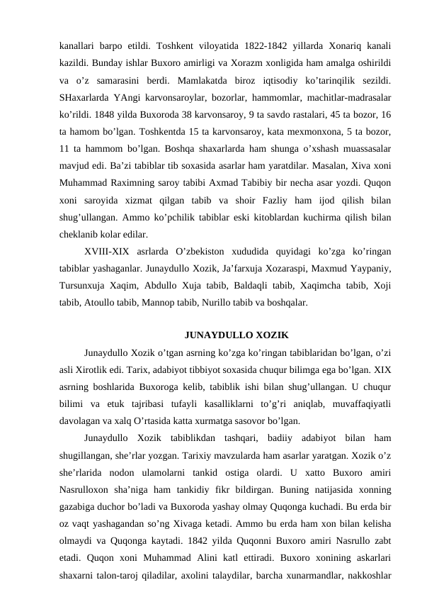 kanallari  barpo  etildi.  Toshkent  viloyatida  1822-1842  yillarda  Xonariq  kanali
kazildi. Bunday ishlar Buxoro amirligi va Xorazm xonligida ham amalga oshirildi
va  o’z  samarasini  berdi.  Mamlakatda  biroz  iqtisodiy  ko’tarinqilik  sezildi.
SHaxarlarda YAngi karvonsaroylar, bozorlar, hammomlar, machitlar-madrasalar
ko’rildi. 1848 yilda Buxoroda 38 karvonsaroy, 9 ta savdo rastalari, 45 ta bozor, 16
ta hamom bo’lgan. Toshkentda 15 ta karvonsaroy, kata mexmonxona, 5 ta bozor,
11 ta hammom bo’lgan. Boshqa shaxarlarda ham shunga o’xshash muassasalar
mavjud edi. Ba’zi tabiblar tib soxasida asarlar ham yaratdilar. Masalan, Xiva xoni
Muhammad Raximning saroy tabibi Axmad Tabibiy bir necha asar yozdi. Quqon
xoni  saroyida  xizmat  qilgan  tabib  va  shoir  Fazliy  ham  ijod  qilish  bilan
shug’ullangan. Ammo ko’pchilik tabiblar eski kitoblardan kuchirma qilish bilan
cheklanib kolar edilar.
XVIII-XIX asrlarda  O’zbekiston  xududida  quyidagi  ko’zga  ko’ringan
tabiblar yashaganlar. Junaydullo Xozik, Ja’farxuja Xozaraspi, Maxmud Yaypaniy,
Tursunxuja Xaqim, Abdullo Xuja tabib, Baldaqli tabib, Xaqimcha tabib, Xoji
tabib, Atoullo tabib, Mannop tabib, Nurillo tabib va boshqalar.
JUNAYDULLO XOZIK
Junaydullo Xozik o’tgan asrning ko’zga ko’ringan tabiblaridan bo’lgan, o’zi
asli Xirotlik edi. Tarix, adabiyot tibbiyot soxasida chuqur bilimga ega bo’lgan. XIX
asrning boshlarida Buxoroga kelib, tabiblik ishi bilan shug’ullangan. U chuqur
bilimi  va  etuk  tajribasi  tufayli  kasalliklarni  to’g’ri  aniqlab,  muvaffaqiyatli
davolagan va xalq O’rtasida katta xurmatga sasovor bo’lgan.
Junaydullo  Xozik  tabiblikdan  tashqari,  badiiy  adabiyot  bilan  ham
shugillangan, she’rlar yozgan. Tarixiy mavzularda ham asarlar yaratgan. Xozik o’z
she’rlarida  nodon  ulamolarni  tankid  ostiga  olardi.  U  xatto  Buxoro  amiri
Nasrulloxon  sha’niga  ham  tankidiy  fikr  bildirgan.  Buning  natijasida  xonning
gazabiga duchor bo’ladi va Buxoroda yashay olmay Quqonga kuchadi. Bu erda bir
oz vaqt yashagandan so’ng Xivaga ketadi. Ammo bu erda ham xon bilan kelisha
olmaydi va Quqonga kaytadi. 1842 yilda Quqonni Buxoro amiri Nasrullo zabt
etadi.  Quqon  xoni  Muhammad  Alini  katl  ettiradi.  Buxoro  xonining  askarlari
shaxarni talon-taroj qiladilar, axolini talaydilar, barcha xunarmandlar, nakkoshlar
