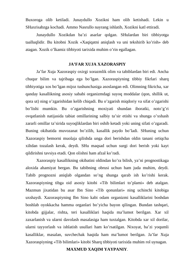 Buxoroga  olib  ketiladi.  Junaydullo  Xozikni  ham  olib  ketishadi.  Lekin  u
SHaxrisabzga kochadi. Ammo Nasrullo nayrang ishlatib, Xozikni katl ettiradi. 
Junaydullo  Xozikdan  ba’zi  asarlar  qolgan.  SHulardan  biri  tibbiyotga
taalluqlidir. Bu kitobni Xozik «Xaqiqatni aniqlash va uni tekshirib ko’rish» deb
atagan. Xozik o’lkamiz tibbiyoti tarixida muhim o’rin egallagan.
JA’FAR XUJA XAZORASPIY
Ja’far Xuja Xazoraspiy oxirgi xorazmlik olim va tabiblardan biri edi. Ancha
chuqur  bilim  va  tajribaga  ega  bo’lgan.  Xazoraspiyning  tibbiy  fikrlari  sharq
tibbiyotiga xos bo’lgan mijoz tushunchasiga asoslangan edi. Olimning fikricha, xar
qanday kasallikning asosiy sababi organizmdagi suyoq moddalar (qon, shillik ut,
qora ut) ning o’zgarishidan kelib chiqadi. Bu o’zgarish miqdoriy va sifat o’zgarishi
bo’lishi  mumkin.  Bu  o’zgarishning  moxiyati  shundan  iboratki,  noto’g’ri
ovqatlanish natijasida tabiat omillarining salbiy ta’sir etishi va shunga o’xshash
zararli omillar ta’sirida suyoqliklardan biri oshib ketadi yoki uning sifati o’zgaradi.
Buning  okibatida  muvozanat  bo’zilib,  kasallik  paydo bo’ladi.  SHuning  uchun
Xazoraspiy bemorni muolaja qilishda unga dori berishdan oldin tanani ortiqcha
xiltdan tozalash kerak, deydi. SHu maqsad uchun surgi dori berish yoki kayt
qildirishni tavsiya etadi. Qon olishni ham afzal ko’radi. 
Xazoraspiy kasallikning okibatini oldindan ko’ra bilish, ya’ni prognostikaga
aloxida ahamiyat bergan. Bu tabibning obrusi uchun ham juda muhim, deydi.
Tabib  prognozni  aniqlab  olgandan  so’ng  shunga  qarab  ish  ko’rishi  kerak.
Xazoraspiyning  tibga  oid  asosiy  kitobi  «Tib  bilimlari  to’plami»  deb  atalgan.
Mazmun  jixatidan  bu  asar  Ibn  Sino  «Tib  qonunlari»  ning  uchinchi  kitobiga
uxshaydi. Xazoraspiyning Ibn Sino kabi odam organizmi kasalliklarini boshdan
boshlab oyokkacha hamma organlari bo’yicha bayon qilingan. Bundan tashqari,
kitobda  gijjalar,  rishta,  teri  kasalliklari  haqida  ma’lumot  berilgan.  Xar  xil
zaxarlanish va ularni davolash masalasiga ham tuxtalgan. Kitobda xar xil dorilar,
ularni tayyorlash va ishlatish usullari ham ko’rsatilgan. Nixoyat, ba’zi yoqumli
kasalliklar,  masalan,  suvchechak  haqida  ham  ma’lumot  berilgan.  Ja’far  Xuja
Xazoraspiyning «Tib bilimlari» kitobi Sharq tibbiyoti tarixida muhim rol uynagan.
MAXMUD XAQIM YAYPANIY.
