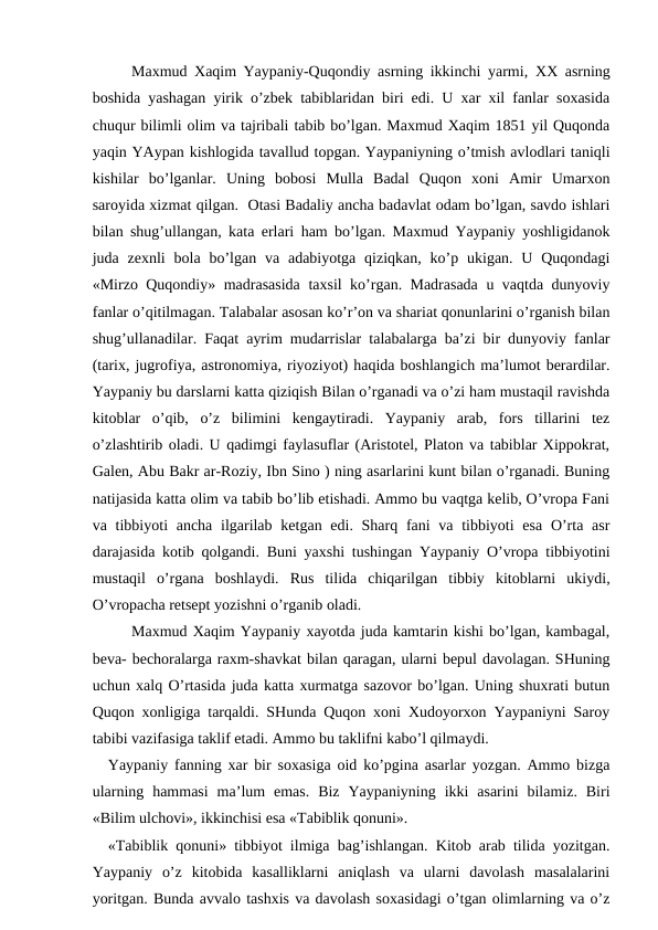 Maxmud Xaqim Yaypaniy-Quqondiy asrning ikkinchi yarmi,  XX asrning
boshida yashagan yirik o’zbek tabiblaridan biri edi. U xar xil fanlar soxasida
chuqur bilimli olim va tajribali tabib bo’lgan. Maxmud Xaqim 1851 yil Quqonda
yaqin YAypan kishlogida tavallud topgan. Yaypaniyning o’tmish avlodlari taniqli
kishilar  bo’lganlar.  Uning  bobosi  Mulla  Badal  Quqon  xoni  Amir  Umarxon
saroyida xizmat qilgan.  Otasi Badaliy ancha badavlat odam bo’lgan, savdo ishlari
bilan shug’ullangan, kata erlari ham bo’lgan. Maxmud Yaypaniy yoshligidanok
juda zexnli  bola  bo’lgan va adabiyotga  qiziqkan,  ko’p  ukigan.  U  Quqondagi
«Mirzo Quqondiy» madrasasida taxsil ko’rgan. Madrasada u vaqtda dunyoviy
fanlar o’qitilmagan. Talabalar asosan ko’r’on va shariat qonunlarini o’rganish bilan
shug’ullanadilar. Faqat ayrim mudarrislar talabalarga ba’zi bir dunyoviy fanlar
(tarix, jugrofiya, astronomiya, riyoziyot) haqida boshlangich ma’lumot berardilar.
Yaypaniy bu darslarni katta qiziqish Bilan o’rganadi va o’zi ham mustaqil ravishda
kitoblar  o’qib,  o’z  bilimini  kengaytiradi.  Yaypaniy  arab,  fors  tillarini  tez
o’zlashtirib oladi. U qadimgi faylasuflar (Aristotel, Platon va tabiblar Xippokrat,
Galen, Abu Bakr ar-Roziy, Ibn Sino ) ning asarlarini kunt bilan o’rganadi. Buning
natijasida katta olim va tabib bo’lib etishadi. Ammo bu vaqtga kelib, O’vropa Fani
va tibbiyoti  ancha ilgarilab  ketgan edi. Sharq fani  va tibbiyoti  esa  O’rta asr
darajasida kotib qolgandi. Buni yaxshi tushingan Yaypaniy O’vropa tibbiyotini
mustaqil  o’rgana  boshlaydi.  Rus  tilida  chiqarilgan  tibbiy  kitoblarni  ukiydi,
O’vropacha retsept yozishni o’rganib oladi.
Maxmud Xaqim Yaypaniy xayotda juda kamtarin kishi bo’lgan, kambagal,
beva- bechoralarga raxm-shavkat bilan qaragan, ularni bepul davolagan. SHuning
uchun xalq O’rtasida juda katta xurmatga sazovor bo’lgan. Uning shuxrati butun
Quqon xonligiga tarqaldi. SHunda Quqon xoni Xudoyorxon Yaypaniyni Saroy
tabibi vazifasiga taklif etadi. Ammo bu taklifni kabo’l qilmaydi.
Yaypaniy fanning xar bir soxasiga oid ko’pgina asarlar yozgan. Ammo bizga
ularning  hammasi  ma’lum  emas.  Biz  Yaypaniyning  ikki  asarini  bilamiz.  Biri
«Bilim ulchovi», ikkinchisi esa «Tabiblik qonuni».   
«Tabiblik qonuni» tibbiyot ilmiga bag’ishlangan. Kitob arab tilida yozitgan.
Yaypaniy  o’z  kitobida  kasalliklarni  aniqlash  va  ularni  davolash  masalalarini
yoritgan. Bunda avvalo tashxis va davolash soxasidagi o’tgan olimlarning va o’z
