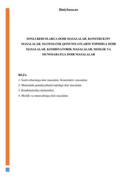 Ilmiybaza.uz 
 
 
 
 
SONLI REBUSLARGA DOIR MASALALAR. KONSTRUKTIV 
MASALALAR. MATEMATIK QONUNIYATLARNI TOPISHGA DOIR 
MASALALAR. KOMBINATORIK MASALALAR. MOSLIK VA 
MUNOSABATGA DOIR MASALALAR 
 
 
 
REJA: 
1. Sonli rebuslarga doir masalalar. Konstruktiv masalalar. 
2. Matematik qonuniyatlarni topishga doir masalalar. 
3. Kombinatorika elementlari.  
4. Moslik va munosabatga doir masalalar. 
 
 
 
 
 
 
 
 
 
 
 
 
 
