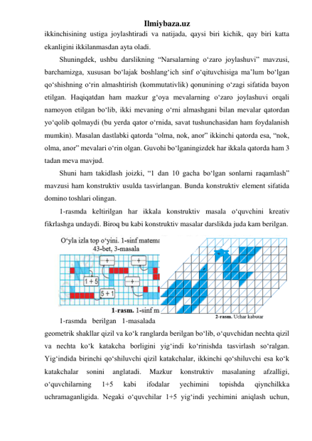 Ilmiybaza.uz 
ikkinchisining ustiga joylashtiradi va natijada, qaysi biri kichik, qay biri katta 
ekanligini ikkilanmasdan ayta oladi. 
Shuningdek, ushbu darslikning “Narsalarning o‘zaro joylashuvi” mavzusi, 
barchamizga, xususan bo‘lajak boshlang‘ich sinf o‘qituvchisiga ma’lum bo‘lgan 
qo‘shishning o‘rin almashtirish (kommutativlik) qonunining o‘zagi sifatida bayon 
etilgan. Haqiqatdan ham mazkur g‘oya mevalarning o‘zaro joylashuvi orqali 
namoyon etilgan bo‘lib, ikki mevaning o‘rni almashgani bilan mevalar qatordan 
yo‘qolib qolmaydi (bu yerda qator o‘rnida, savat tushunchasidan ham foydalanish 
mumkin). Masalan dastlabki qatorda “olma, nok, anor” ikkinchi qatorda esa, “nok, 
olma, anor” mevalari o‘rin olgan. Guvohi bo‘lganingizdek har ikkala qatorda ham 3 
tadan meva mavjud. 
Shuni ham takidlash joizki, “1 dan 10 gacha bo‘lgan sonlarni raqamlash” 
mavzusi ham konstruktiv usulda tasvirlangan. Bunda konstruktiv element sifatida 
domino toshlari olingan.  
1-rasmda keltirilgan har ikkala konstruktiv masala o‘quvchini kreativ 
fikrlashga undaydi. Biroq bu kabi konstruktiv masalar darslikda juda kam berilgan.  
1-rasmda berilgan 1-masalada 
geometrik shakllar qizil va ko‘k ranglarda berilgan bo‘lib, o‘quvchidan nechta qizil 
va nechta ko‘k katakcha borligini yig‘indi ko‘rinishda tasvirlash so‘ralgan. 
Yig‘indida birinchi qo‘shiluvchi qizil katakchalar, ikkinchi qo‘shiluvchi esa ko‘k 
katakchalar 
sonini 
anglatadi. 
Mazkur 
konstruktiv 
masalaning 
afzalligi, 
o‘quvchilarning 
1+5 
kabi 
ifodalar 
yechimini 
topishda 
qiynchilkka 
uchramaganligida. Negaki o‘quvchilar 1+5 yig‘indi yechimini aniqlash uchun, 
