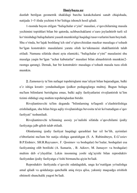 Ilmiybaza.uz 
dastlab berilgan geometrik shakldagi barcha katakchalarni sanab chiqishada, 
natijada 1+5 ifoda yechimi 6 bo‘lishiga ishonch hosil qiladi.  
1-rasmda bayon etilgan “baliqchalar o‘yini” masalasi, o‘quvchilarning masala 
yechimini topishlari bilan bir qatorda, uchburchaklarni o‘zaro joylashtirib turli xil 
ko‘rinishdagi baliqchalarni yasash mumkinligi haqidagi tasavvurlarini ham boyitadi. 
Shu o‘rinda, bo‘lajak boshlang‘ich sinf o‘qituvchisidan mazkur masalaga o‘xshash 
bo‘lgan konstruktiv masalalarni yarata olish ko‘nikmasini shakllantirish talab 
etiladi. Namuna sifatida shuni ayta olamizki, “baliqchalar o‘yini” masalasini shu 
masalga yaqin bo‘lgan “uchar kabutarlar” masalasi bilan almashtirish mumkin(2-
rasmga qarang). Demak, har bir konstruktiv masalaga o‘xshash masala tuza olish 
mumkin.  
 
2. Zamonaviy ta’lim nafaqat topshiriqlarni mas’uliyat bilan bajaradigan, balki 
o’z ishiga kreativ yondashadigan ijodkor pedagoglarga muhtoj. Bugun bolaga 
ma'lum bilimlarni berishgina emas, balki aqliy faoliyatlarini rivojlantirish ta’lim 
tizimi oldidagi eng muhim topshiriqlardan biridir.  
Rivojlantiruvchi ta'lim deganda "bilimlarning to'laqonli o’zlashtirilishiga 
erishiladigan, shu bilan birga aqliy rivojlanishiga bevosita ta'sir ko'rsatadigan o’quv 
faoliyati" tushuniladi. 
Rivojlantiruvchi ta'limning asosiy yo’nalishi sifatida o’quvchilarni ijodiy 
faoliyatga jalb qilish talab etiladi. 
Olimlarning ijodiy faoliyat haqidagi qarashlari har xil bo’lib, ayrimlari 
e'tiborlarini ma'lum bir natija olishga qaratishgan (S. A. Rubinshteyn, E.G’oziev 
B.P.Erdniev, SH.R.Rayxanov, F. Qosimov va boshqalar) bo’lsalar, boshqalari esa 
faoliyatning olib borilishi (A. Samarin, , B. Adizov, M. Jumayev va boshqalar) 
muhim deb o’ylaydilar. Lekin insonning yoshi ulg’ayishi bilan reproduktiv 
faoliyatdan ijodiy faoliyatga o’tishi birmuncha qiyin bo'ladi. 
Reproduktiv faoliyatda o’quvchi odatdagidek, unga ko’rsatilgan yo'nalishga 
amal qiladi va qoidalarga qanchalik aniq rioya qilsa, yakuniy maqsadga erishish 
ehtimoli shunchalik yuqori bo'ladi. 
