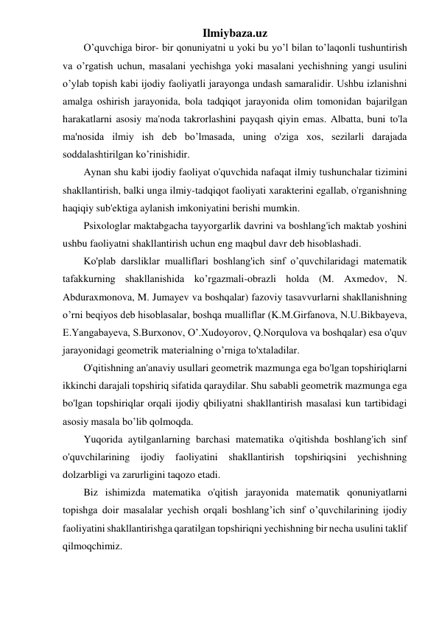 Ilmiybaza.uz 
O’quvchiga biror- bir qonuniyatni u yoki bu yo’l bilan to’laqonli tushuntirish 
va o’rgatish uchun, masalani yechishga yoki masalani yechishning yangi usulini 
o’ylab topish kabi ijodiy faoliyatli jarayonga undash samaralidir. Ushbu izlanishni 
amalga oshirish jarayonida, bola tadqiqot jarayonida olim tomonidan bajarilgan 
harakatlarni asosiy ma'noda takrorlashini payqash qiyin emas. Albatta, buni to'la 
ma'nosida ilmiy ish deb bo’lmasada, uning o'ziga xos, sezilarli darajada 
soddalashtirilgan ko’rinishidir. 
Aynan shu kabi ijodiy faoliyat o'quvchida nafaqat ilmiy tushunchalar tizimini 
shakllantirish, balki unga ilmiy-tadqiqot faoliyati xarakterini egallab, o'rganishning 
haqiqiy sub'ektiga aylanish imkoniyatini berishi mumkin. 
Psixologlar maktabgacha tayyorgarlik davrini va boshlang'ich maktab yoshini 
ushbu faoliyatni shakllantirish uchun eng maqbul davr deb hisoblashadi. 
Ko'plab darsliklar mualliflari boshlang'ich sinf o’quvchilaridagi matematik 
tafakkurning shakllanishida ko’rgazmali-obrazli holda (M. Axmedov, N. 
Abduraxmonova, M. Jumayev va boshqalar) fazoviy tasavvurlarni shakllanishning 
o’rni beqiyos deb hisoblasalar, boshqa mualliflar (K.M.Girfanova, N.U.Bikbayeva, 
E.Yangabayeva, S.Burxonov, O’.Xudoyorov, Q.Norqulova va boshqalar) esa o'quv 
jarayonidagi geometrik materialning o’rniga to'xtaladilar. 
O'qitishning an'anaviy usullari geometrik mazmunga ega bo'lgan topshiriqlarni 
ikkinchi darajali topshiriq sifatida qaraydilar. Shu sababli geometrik mazmunga ega 
bo'lgan topshiriqlar orqali ijodiy qbiliyatni shakllantirish masalasi kun tartibidagi 
asosiy masala bo’lib qolmoqda.  
Yuqorida aytilganlarning barchasi matematika o'qitishda boshlang'ich sinf 
o'quvchilarining ijodiy faoliyatini shakllantirish topshiriqsini yechishning 
dolzarbligi va zarurligini taqozo etadi. 
Biz ishimizda matematika o'qitish jarayonida matematik qonuniyatlarni 
topishga doir masalalar yechish orqali boshlang’ich sinf o’quvchilarining ijodiy 
faoliyatini shakllantirishga qaratilgan topshiriqni yechishning bir necha usulini taklif 
qilmoqchimiz. 
