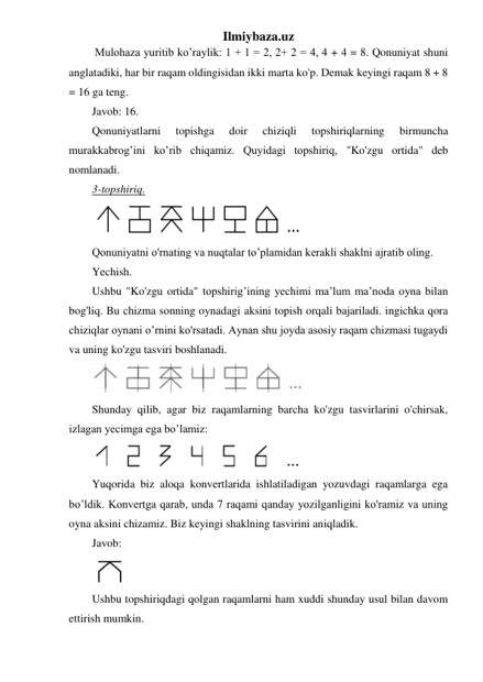 Ilmiybaza.uz 
 Mulohaza yuritib ko’raylik: 1 + 1 = 2, 2+ 2 = 4, 4 + 4 = 8. Qonuniyat shuni 
anglatadiki, har bir raqam oldingisidan ikki marta ko'p. Demak keyingi raqam 8 + 8 
= 16 ga teng. 
Javob: 16.  
Qonuniyatlarni 
topishga 
doir 
chiziqli 
topshiriqlarning 
birmuncha 
murakkabrog’ini ko’rib chiqamiz. Quyidagi topshiriq, "Ko'zgu ortida" deb 
nomlanadi. 
3-topshiriq. 
 
Qonuniyatni o'rnating va nuqtalar to’plamidan kerakli shaklni ajratib oling. 
Yechish. 
Ushbu "Ko'zgu ortida" topshirig’ining yechimi ma’lum ma’noda oyna bilan 
bog'liq. Bu chizma sonning oynadagi aksini topish orqali bajariladi. ingichka qora 
chiziqlar oynani o’rnini ko'rsatadi. Aynan shu joyda asosiy raqam chizmasi tugaydi 
va uning ko'zgu tasviri boshlanadi. 
 
Shunday qilib, agar biz raqamlarning barcha ko'zgu tasvirlarini o'chirsak, 
izlagan yecimga ega bo’lamiz: 
 
Yuqorida biz aloqa konvertlarida ishlatiladigan yozuvdagi raqamlarga ega 
bo’ldik. Konvertga qarab, unda 7 raqami qanday yozilganligini ko'ramiz va uning 
oyna aksini chizamiz. Biz keyingi shaklning tasvirini aniqladik.  
Javob:  
 
Ushbu topshiriqdagi qolgan raqamlarni ham xuddi shunday usul bilan davom 
ettirish mumkin. 
