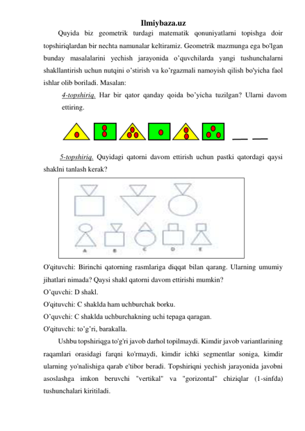 Ilmiybaza.uz 
Quyida biz geometrik turdagi matematik qonuniyatlarni topishga doir 
topshiriqlardan bir nechta namunalar keltiramiz. Geometrik mazmunga ega bo'lgan 
bunday masalalarini yechish jarayonida o’quvchilarda yangi tushunchalarni 
shakllantirish uchun nutqini o’stirish va ko’rgazmali namoyish qilish bo'yicha faol 
ishlar olib boriladi. Masalan: 
4-topshiriq. Har bir qator qanday qoida bo’yicha tuzilgan? Ularni davom 
ettiring. 
 
 5-topshiriq. Quyidagi qatorni davom ettirish uchun pastki qatordagi qaysi 
shaklni tanlash kerak? 
 
O'qituvchi: Birinchi qatorning rasmlariga diqqat bilan qarang. Ularning umumiy 
jihatlari nimada? Qaysi shakl qatorni davom ettirishi mumkin? 
O’quvchi: D shakl. 
O'qituvchi: C shaklda ham uchburchak borku. 
O’quvchi: C shaklda uchburchakning uchi tepaga qaragan. 
O'qituvchi: to’g’ri, barakalla. 
Ushbu topshiriqga to'g'ri javob darhol topilmaydi. Kimdir javob variantlarining 
raqamlari orasidagi farqni ko'rmaydi, kimdir ichki segmentlar soniga, kimdir 
ularning yo'nalishiga qarab e'tibor beradi. Topshiriqni yechish jarayonida javobni 
asoslashga imkon beruvchi "vertikal" va "gorizontal" chiziqlar (1-sinfda) 
tushunchalari kiritiladi. 
