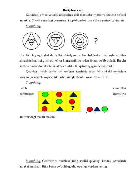 Ilmiybaza.uz 
Qatordagi qonuniyatlarni aniqlashga doir masalalar chekli va cheksiz bo'lishi 
mumkin. Chekli qatordagi qonuniyatni topishga doir masalalarga misol keltiramiz: 
6-topshiriq. 
 
Har bir keyingi shaklda ichki chizilgan uchburchaklardan biri aylana bilan 
almashtirilsa, oxirgi shakl to'rtta konsentrik doiradan iborat bo'lib qoladi. Barcha 
uchburchaklar doiralar bilan almashtirildi - bu qator tugaganini anglatadi. 
Quyidagi javob variantlari berilgan topshiriq faqat bitta shakl noma'lum 
bo'lganligi sababli ko'proq fikrlashni rivojlantirish imkoniyatini beradi.  
7-topshiriq.  
Javob 
variantlari 
berilmagan 
geometrik 
mazmundagi matnli masala:  
 
 
 
 
 
 
 
8-topshiriq. Geometriya mamlakatining aholisi quyidagi kosmik kemalarda 
harakatlanishadi. Bitta kema yo’qolib qoldi, topishga yordam bering.  
