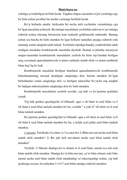 Ilmiybaza.uz 
solishga yo'naltirilgan bo'lishi kerak. Taqdim etilgan masalalar to'g'ri yechimga ega 
bo’lishi uchun javoblar bir nechta variantga berilishi kerak. 
Ko`p hollarda amaliy faoliyatda bir necha turli yechimlar variantlariga ega 
bo`lgan masalalar uchraydi. Bu turdagi masalalarni yechishda tanlovni to`gri amalga 
oshirish uchun ularning birortasini ham tushurib qoldirmaslik muhimdir. Buning 
uchun esa barcha bo`lishi mumkin bo`lgan hollarni tanlashni amalga oshirish yoki 
ularning sonini aniqlash talab etiladi. Yechimni topishga bunday yondoshishni talab 
etadigan masalalar kombinatorik masalalar deyiladi. Demak to`plamlar nazariyasi 
nuqtai-nazaridan kombinatorik masalalarni yechish bu biror top’lamdan berilgan 
aniq xossalarni qanoatlantiruvchi to`plam ostilarini tanlab olish va ularni tartiblash 
bilan bog`liq bo`ladi.  
Kombinatorik masalalar berilgan shartlarni qanoatlantiruvchi kombinatorik 
birlashmalarning mavjud ekanligini aniqlashga doir; barcha mumkin bo`lgan 
birlashmalar sonini aniqlashga doir va berilgan tamoyillar bo`yicha eng maqbul 
bo`ladigan imkoniyatlarni aniqlashga doir bo`lishi mumkin.  
Kombinatorik masalalarni yechish asosida: yig`indi va ko`paytma qoidalari 
yotadi.  
Yig`indi qoidasi quyidagicha ta’riflanadi: agar a ob’ektni m usul bilan va b 
ob’ektni k usul bilan tanlash mumkin bo`lsa, u holda “ a yoki b” ob’ektni m+k usul 
bilan tanlash mumkin.  
Ko`paytma qoidasi quyidagicha ta’riflanadi: agar a ob’ektni m usul bilan va b 
ob’ektni k usul bilan tanlash mumkin bo`lsa, u holda (a,b) juftni usul bilan tanlash 
mumkin.  
1-masala. Tarelkada 4 ta olma va 3 ta anor bor.1) Bitta mevani necha usul bilan 
tanlab olish mumkin? 2) Bir juft turli mevalarni necha usul bilan tanlab olish 
mumkin?  
Yechish. 1) Masala shartiga ko`ra olmani to`rt usul bilan, anorni esa uch usul 
bilan tanlab olish mumkin. Shartga ko`ra bitta mevani, ya’ni bitta olmani yoki bitta 
anorni necha usul bilan tanlab olish mumkinligi so`ralayotganligi uchun, yig`indi 
qoidasiga asosan, bu tanlashni 4 +3=7 usul bilan amalga oshirish mumkin.  
