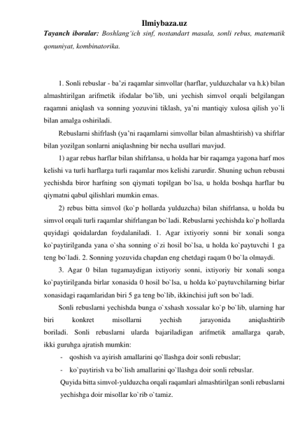 Ilmiybaza.uz 
Tayanch iboralar: Boshlangʻich sinf, nostandart masala, sonli rebus, matematik 
qonuniyat, kombinatorika. 
 
 
1. Sonli rebuslar - ba’zi raqamlar simvollar (harflar, yulduzchalar va h.k) bilan 
almashtirilgan arifmetik ifodalar bo’lib, uni yechish simvol orqali belgilangan 
raqamni aniqlash va sonning yozuvini tiklash, ya’ni mantiqiy xulosa qilish yo`li 
bilan amalga oshiriladi. 
Rebuslarni shifrlash (ya’ni raqamlarni simvollar bilan almashtirish) va shifrlar 
bilan yozilgan sonlarni aniqlashning bir necha usullari mavjud. 
1) agar rebus harflar bilan shifrlansa, u holda har bir raqamga yagona harf mos 
kelishi va turli harflarga turli raqamlar mos kelishi zarurdir. Shuning uchun rebusni 
yechishda biror harfning son qiymati topilgan bo`lsa, u holda boshqa harflar bu 
qiymatni qabul qilishlari mumkin emas.  
2) rebus bitta simvol (ko`p hollarda yulduzcha) bilan shifrlansa, u holda bu 
simvol orqali turli raqamlar shifrlangan bo`ladi. Rebuslarni yechishda ko`p hollarda 
quyidagi qoidalardan foydalaniladi. 1. Agar ixtiyoriy sonni bir xonali songa 
ko`paytirilganda yana o`sha sonning o`zi hosil bo`lsa, u holda ko`paytuvchi 1 ga 
teng bo`ladi. 2. Sonning yozuvida chapdan eng chetdagi raqam 0 bo`la olmaydi.  
3. Agar 0 bilan tugamaydigan ixtiyoriy sonni, ixtiyoriy bir xonali songa 
ko`paytirilganda birlar xonasida 0 hosil bo`lsa, u holda ko`paytuvchilarning birlar 
xonasidagi raqamlaridan biri 5 ga teng bo`lib, ikkinchisi juft son bo`ladi.  
Sonli rebuslarni yechishda bunga o`xshash xossalar ko`p bo`lib, ularning har 
biri 
konkret 
misollarni 
yechish 
jarayonida 
aniqlashtirib 
boriladi. Sonli rebuslarni ularda bajariladigan arifmetik amallarga qarab, 
ikki guruhga ajratish mumkin:  
- qoshish va ayirish amallarini qo`llashga doir sonli rebuslar; 
- ko`paytirish va bo`lish amallarini qo`llashga doir sonli rebuslar.  
Quyida bitta simvol-yulduzcha orqali raqamlari almashtirilgan sonli rebuslarni 
yechishga doir misollar ko`rib o`tamiz. 
