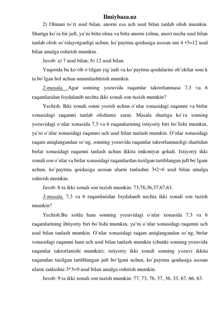 Ilmiybaza.uz 
2) Olmani to`rt usul bilan, anorni esa uch usul bilan tanlab olish mumkin. 
Shartga ko`ra bir juft, ya’ni bitta olma va bitta anorni (olma, anor) necha usul bilan 
tanlab olish so`ralayotganligi uchun, ko`paytma qoidasiga asosan uni 4 •3=12 usul 
bilan amalga oshirish mumkin.  
Javob: a) 7 usul bilan; b) 12 usul bilan.  
Yuqorida bu ko`rib o`tilgan yig`indi va ko`paytma qoidalarini ob’ektlar soni k 
ta bo`lgan hol uchun umumlashtirish mumkin. 
2-masala. Agar sonning yozuvida raqamlar takrorlanmasa 7,3 va 6 
raqamlaridan foydalanib nechta ikki xonali son tuzish mumkin?  
Yechish. Ikki xonali sonni yozish uchun o`nlar xonasidagi raqamni va birlar 
xonasidagi raqamni tanlab olishimiz zarur. Masala shartiga ko`ra sonning 
yozuvidagi o`nlar xonasida 7,3 va 6 raqamlarining ixtiyoriy biri bo`lishi mumkin, 
ya’ni o`nlar xonasidagi raqamni uch usul bilan tanlash mumkin. O`nlar xonasidagi 
raqam aniqlangandan so`ng, sonning yozuvida raqamlar takrorlanmasligi shartidan 
birlar xonasidagi raqamni tanlash uchun ikkita imkoniyat qoladi. Ixtiyoriy ikki 
xonali son o`nlar va birlar xonasidagi raqamlardan tuzilgan tartiblangan juft bo`lgani 
uchun, ko`paytma qoidasiga asosan ularni tanlashni 3•2=6 usul bilan amalga 
oshirish mumkin.  
Javob: 6 ta ikki xonali son tuzish mumkin: 73,76,36,37,67,63. 
3-masala. 7,3 va 6 raqamlaridan foydalanib nechta ikki xonali son tuzish 
mumkin?  
Yechish.Bu xolda ham sonning yozuvidagi o`nlar xonasida 7,3 va 6 
raqamlarining ihtiyoriy biri bo`lishi mumkin, ya’ni o`nlar xonasidagi raqamni uch 
usul bilan tanlash mumkin. O`nlar xonasidagi raqam aniqlangandan so`ng, birlar 
xonasidagi raqamni ham uch usul bilan tanlash mumkin (chunki sonning yozuvida 
raqamlar takrorlanishi mumkin); ixtiyoriy ikki xonali sonning yozuvi ikkita 
raqamdan tuzilgan tartiblangan juft bo`lgani uchun, ko`paytma qoidasiga asosan 
ularni tanlashni 3*3=9 usul bilan amalga oshirish mumkin.  
Javob: 9 ta ikki xonali son tuzish mumkin: 77, 73, 76, 37, 36, 33, 67, 66, 63. 
