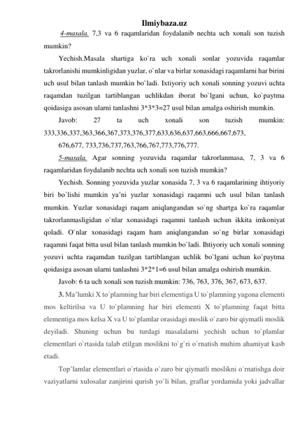 Ilmiybaza.uz 
 4-masala. 7,3 va 6 raqamlaridan foydalanib nechta uch xonali son tuzish 
mumkin?  
Yechish.Masala shartiga ko`ra uch xonali sonlar yozuvida raqamlar 
takrorlanishi mumkinligidan yuzlar, o`nlar va birlar xonasidagi raqamlarni har birini 
uch usul bilan tanlash mumkin bo`ladi. Ixtiyoriy uch xonali sonning yozuvi uchta 
raqamdan tuzilgan tartiblangan uchlikdan iborat bo`lgani uchun, ko`paytma 
qoidasiga asosan ularni tanlashni 3*3*3=27 usul bilan amalga oshirish mumkin.  
Javob: 
27 
ta 
uch 
xonali 
son 
tuzish 
mumkin: 
333,336,337,363,366,367,373,376,377,633,636,637,663,666,667,673, 
676,677, 733,736,737,763,766,767,773,776,777.  
5-masala. Agar sonning yozuvida raqamlar takrorlanmasa, 7, 3 va 6 
raqamlaridan foydalanib nechta uch xonali son tuzish mumkin?  
Yechish. Sonning yozuvida yuzlar xonasida 7, 3 va 6 raqamlarining ihtiyoriy 
biri bo`lishi mumkin ya’ni yuzlar xonasidagi raqamni uch usul bilan tanlash 
mumkin. Yuzlar xonasidagi raqam aniqlangandan so`ng shartga ko`ra raqamlar 
takrorlanmasligidan o`nlar xonasidagi raqamni tanlash uchun ikkita imkoniyat 
qoladi. O`nlar xonasidagi raqam ham aniqlangandan so`ng birlar xonasidagi 
raqamni faqat bitta usul bilan tanlash mumkin bo`ladi. Ihtiyoriy uch xonali sonning 
yozuvi uchta raqamdan tuzilgan tartiblangan uchlik bo`lgani uchun ko`paytma 
qoidasiga asosan ularni tanlashni 3*2*1=6 usul bilan amalga oshirish mumkin.  
Javob: 6 ta uch xonali son tuzish mumkin: 736, 763, 376, 367, 673, 637. 
3. Ma’lumki X to`plamning har biri elementiga U to`plamning yagona elementi 
mos keltirilsa va U to`plamning har biri elementi X to`plamning faqat bitta 
elementiga mos kelsa X va U to`plamlar orasidagi moslik o`zaro bir qiymatli moslik 
deyiladi. Shuning uchun bu turdagi masalalarni yechish uchun to`plamlar 
elementlari o`rtasida talab etilgan moslikni to`g`ri o`rnatish muhim ahamiyat kasb 
etadi. 
Top’lamlar elementlari o`rtasida o`zaro bir qiymatli moslikni o`rnatishga doir 
vaziyatlarni xulosalar zanjirini qurish yo`li bilan, graflar yordamida yoki jadvallar 
