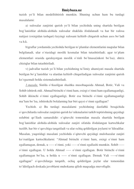 Ilmiybaza.uz 
tuzish yo`li bilan modellshtirish mumkin. Shuning uchun ham bu turdagi 
masalalarni: 
a) xulosalar zanjirini qurish yo`li bilan yechishda uning shartida berilgan 
bog`lanishlar alohida-alohida xulosalar shaklida ifodalanadi va har bir xulosa 
natijasi (oxirgidan tashqari) keyingi xulosani keltirib chiqarish uchun asos bo`ladi 
va h.k. 
b)graflar yordamida yechishda berilgan to`plamlar elementlarini nuqtalar bilan 
belgilanadi, ular o`rtasidagi moslik kesmalar bilan tutashtiriladi; agar to`plam 
elementlari orasida qaralayotgan moslik o`rinli bo`lmasa(inkori bo`lsa), shtrix 
chiziqlar bilan tutashtiriladi. 
v) jadvallar tuzish yo`li bilan yechishning ta’limiy ahamiyati masala shartida 
berilgan bo`g`lanishlar va ulardan keltirib chiqariladigan xulosalar zanjirini qurish 
ko`rgazmali holda sistemalashtiriladi. 
1-masala. Sinfda o`tkazilgan shashka musobaqasida Ahmad, Botir, Vali va 
Sohib ishtirok etdi. Ahmad birinchi o`rinni ham, oxirgi o`rinni ham egallamaganligi, 
Sohib ikkinchi o`rinni egallaganligi, Botir esa birinchi o`rinni egallamaganligi 
ma’lum bo`lsa, ishtirokchi bolalarning har biri qaysi o`rinni egallagan? 
Yechish. a) Bu turdagi masalalarni yechishning dastlabki bosqichida 
o`quvchilarda xulosalar zanjirini qurish ko`nikmalarini tarkib toptirishning quyidagi 
uslubini qo`llash samaralidir: o`qituvchi tomonidan masala shartida berilgan 
bog`lanishlar alohida-alohida xulosalar zanjiri sifatida ifodalangan kartochkalar 
tuzilib, har bir o`quvchiga tarqatiladi va ular ochiq qoldirilgan joylarni to`ldiradilar. 
Masalan, yuqoridagi masalani yechishda o`qituvchi quyidagi mulohazalar zanjiri 
ko`rsatilgan kartochkalarni: “Ahmad birinchi o`rinni ham, oxirgi o`rinni ham 
egallamagan, demak, u ----- o`rinni, yoki ----- o`rinni egallashi mumkin. Sohib ----- 
o`rinni egallagan. U holda Ahmad ----- o`rinni egallagan. Botir birinchi o`rinni 
egallamagan bo`lsa, u holda u ----- o`rinni egallagan. Demak Vali -----o`rinni 
egallagan” o`quvchilarga tarqatib, ochiq qoldirilgan joylar ular tomonidan 
to`ldirilgach doskada javoblarni muhokama qilish maqsadga muvofiqdir. 
