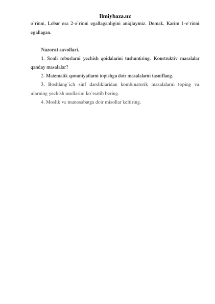 Ilmiybaza.uz 
o`rinni, Lobar esa 2-o`rinni egallaganligini aniqlaymiz. Demak, Karim 1-o`rinni 
egallagan. 
 
Nazorat savollari. 
1. Sonli rebuslarni yechish qoidalarini tushuntiring. Konstruktiv masalalar 
qanday masalalar? 
2. Matematik qonuniyatlarni topishga doir masalalarni tasniflang.  
3. Boshlang`ich sinf darsliklaridan kombinatorik masalalarni toping va 
ularning yechish usullarini ko’rsatib bering.  
4. Moslik va munosabatga doir misollar keltiring. 
 
 
 
