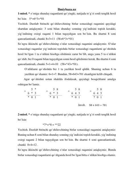 Ilmiybaza.uz 
1-misol. * o`rniga shunday raqamlarni qo`yingki, natijada to`g`ri sonli tenglik hosil 
bo`lsin:   5*+6*3=*01 
Yechish. Dastlab birinchi qo`shiluvchining birlar xonasidagi raqamini quyidagi 
shartdan aniqlaymiz: 3 soni bilan shunday sonning yig`indisini topish kerakki, 
yig`indining oxirgi raqami 1 bilan tugaydigan son bo`lsin. Bu shartni 8 soni 
qanoatlantiradi, chunki 8+3=11  (58+6*3=*01)  
So`ngra ikkinchi qo`shiluvchining o`nlar xonasidagi raqamini aniqlaymiz. O`nlar 
xonasidagi raqamlar yig`indisini topishda birlar xonasidagi raqamlarni qo`shishda 
hosil bo`lgan 1 ta o`nlikni hisobga olishimiz zarur bo`lib, unga yana 5 ta o`nlikni 
qo`shib, biz 0 raqami bilan tugaydigan sonni hosil qilishimiz kerak. Bu shartni 4 soni 
qanoatlantiradi, chunki 5+1+4=10   (58+*43=*01).  
O`nliklarni qo`shishda biz 1 ta yuzlikni hosil qildik. Shuning uchun 6 ta 
yuzlikni qo`shamiz: 6+1=7. Bundan, 58+643=701 ekanligini kelib chiqadi. 
Agar qo`shishni ustun shaklda ifodalasak, quyidagi bosqichlarni amalga 
oshirgan bo`lamiz. 
 
 
2-misol. * o`rniga shunday raqamlarni qo`yingki, natijada to`g`ri sonli tenglik hosil 
bo`lsin:   
 
*7*+*8 = **22 
Yechish. Dastlab birinchi qo`shiluvchining birlar xonasidagi raqamini aniqlaymiz: 
Buning uchun 8 soni bilan shunday sonning yig`indisini topish kerakki, yig`indining 
oxirgi raqami 2 bilan tugaydigan son bo`lsin. Bu shartni 4 soni qanoatlantiradi, 
chunki  8+4=12 . 
So`ngra ikkinchi qo`shiluvchining o`nlar xonasidagi raqamini aniqlaymiz. Bunda 
birlar xonasidagi raqamlarni qo`shganda hosil bo`lgan bitta o`nlikni hisobga olamiz. 
