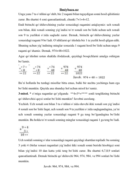 Ilmiybaza.uz 
Unga yana 7 ta o`nlikni qo`shib, biz 2 raqami bilan tugaydigan sonni hosil qilishimiz 
zarur. Bu shartni 4 soni qanoatlantiradi, chunki 7+1+4=12. 
Endi birinchi qo`shiluvchining yuzlar xonasidagi raqamini aniqlaymiz: uch xonali 
son bilan, ikki xonali sonning yig`indisi to`rt xonali son bo`lishi uchun uch xonali 
son 9 ta yuzlikni o`zida saqlashi zarur. Demak, birinchi qo`shiluvchining yuzlar 
xonasidagi raqami 9 bo`ladi. O`nliklarni qo`shishda biz 1 ta yuzlik hosil qilgan edik. 
Shuning uchun yig`indining minglar xonasida 1 raqami hosil bo`lishi uchun unga 9 
raqami qo`shamiz. Demak, 974+48=1022. 
Agar qo`shishni ustun shaklda ifodalasak, quyidagi bosqichlarni amalga oshirgan 
bo`lamiz. 
 
Ba’zi hollarda bu turdagi misollar bitta emas, balki bir nechta yechimga ham ega 
bo`lishi mumkin. Quyida ana shunday hol uchun misol ko`ramiz. 
3-misol. * o`rniga raqamlar qo`yilganda  **4+3*=**** sonli tenglikning birinchi 
qo`shiluvchisi qaysi sonlar bo`lishi mumkin? Javobni asoslang.  
Yechish. Uch xonali son bilan 3 ta o`nlikni o`zida oluvchi ikki xonali son yig`indisi 
4 xonali son bo`lishi faqat, uch xonali son 9 ta yuzlikni o`zida saqlagandagina, ya’ni 
uch xonali sonning yuzlar xonasidagi raqami 9 ga teng bo`lgandagina bo`lishi 
mumkin. Bu holda to`rt xonali sonning minglar xonasidagi raqami 1 ga teng bo`ladi. 
 
Uch xonlali sonning o`nlar xonasidagi raqami quyidagi shartdan topiladi: bu sonning 
3 yoki 4 (birlar xonasi raqamlari yig`indisi ikki xonali sonni berishi hisobiga) soni 
bilan yig`indisi 10 dan katta yoki teng bo`lishi zarur. Bu shartni 6,7,8,9 sonlari 
qanoatlantiradi. Demak birinchi qo`shiluvchi 964, 974, 984, va 994 sonlari bo`lishi 
mumkin.  
                              Javob: 964, 974, 984, va 994. 
