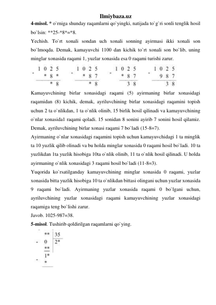 Ilmiybaza.uz 
4-misol. * o`rniga shunday raqamlarni qo`yingki, natijada to`g`ri sonli tenglik hosil 
bo`lsin: **25-*8*=*8. 
Yechish. To`rt xonali sondan uch xonali sonning ayirmasi ikki xonali son 
bo`lmoqda. Demak, kamayuvchi 1100 dan kichik to`rt xonali son bo`lib, uning 
minglar xonasida raqami 1, yuzlar xonasida esa 0 raqami turishi zarur. 
 
Kamayuvchining birlar xonasidagi raqami (5) ayirmaning birlar xonasidagi 
raqamidan (8) kichik, demak, ayriluvchining birlar xonasidagi raqamini topish 
uchun 2 ta o`nlikdan, 1 ta o`nlik olinib, 15 birlik hosil qilinadi va kamayuvchining 
o`nlar xonasida1 raqami qoladi. 15 sonidan 8 sonini ayirib 7 sonini hosil qilamiz. 
Demak, ayriluvchining birlar xonasi raqami 7 bo`ladi (15-8=7). 
Ayirmaning o`nlar xonasidagi raqamini topish uchun kamayuvchidagi 1 ta minglik 
ta 10 yuzlik qilib olinadi va bu holda minglar xonasida 0 raqami hosil bo`ladi. 10 ta 
yuzlikdan 1ta yuzlik hisobiga 10ta o`nlik olinib, 11 ta o`nlik hosil qilinadi. U holda 
ayirmaning o`nlik xonasidagi 3 raqami hosil bo`ladi (11-8=3). 
Yuqorida ko`rsatilganday kamayuvchining minglar xonasida 0 raqami, yuzlar 
xonasida bitta yuzlik hisobiga 10 ta o`nlikdan bittasi olingani uchun yuzlar xonasida 
9 raqami bo`ladi. Ayirmaning yuzlar xonasida raqami 0 bo`lgani uchun, 
ayriluvchining yuzlar xonasidagi raqami kamayuvchining yuzlar xonasidagi 
raqamiga teng bo`lishi zarur.  
Javob. 1025-987=38. 
5-misol. Tushirib qoldirilgan raqamlarni qo`ying. 
 
